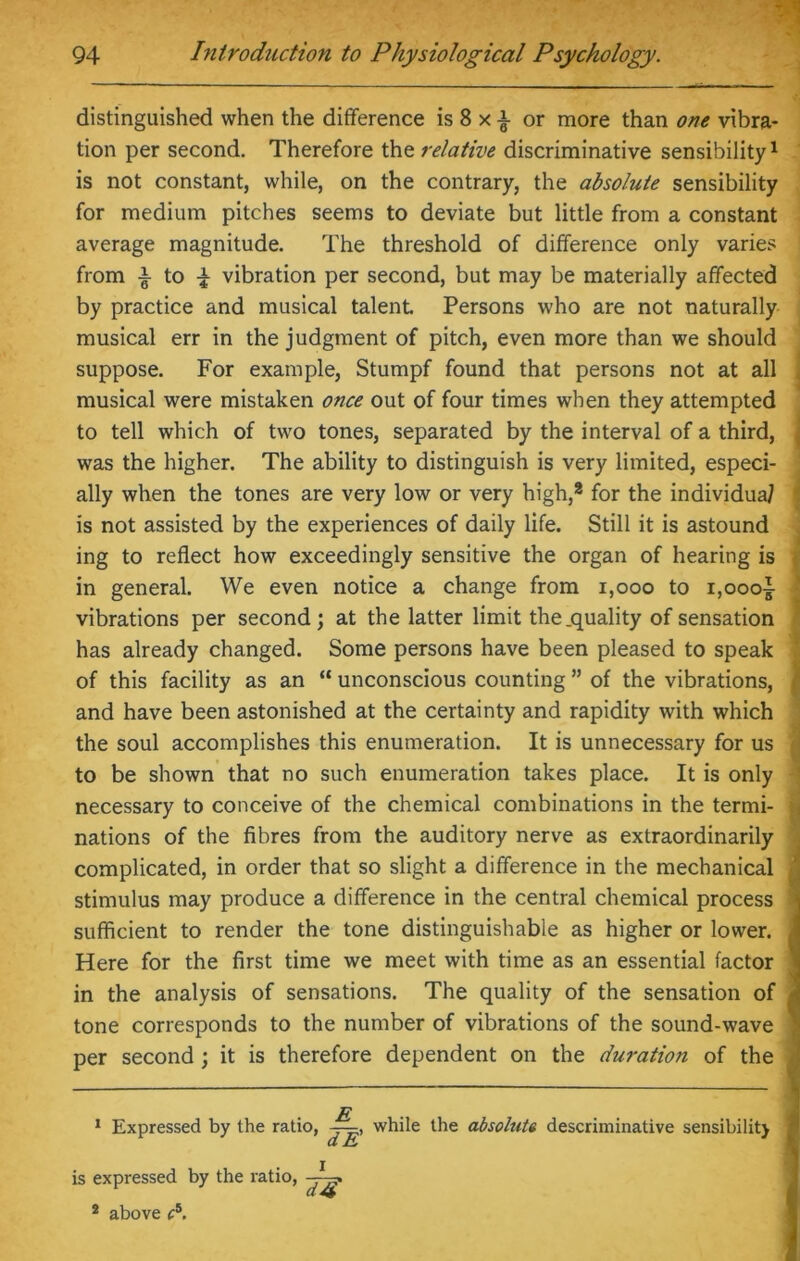 distinguished when the difference is 8 x i or more than one vibra- tion per second. Therefore the relative discriminative sensibility1 2 is not constant, while, on the contrary, the absolute sensibility for medium pitches seems to deviate but little from a constant average magnitude. The threshold of difference only varies from i to £ vibration per second, but may be materially affected by practice and musical talent. Persons who are not naturally musical err in the judgment of pitch, even more than we should suppose. For example, Stumpf found that persons not at all musical were mistaken once out of four times when they attempted to tell which of two tones, separated by the interval of a third, was the higher. The ability to distinguish is very limited, especi- ally when the tones are very low or very high,8 for the individual is not assisted by the experiences of daily life. Still it is astound ing to reflect how exceedingly sensitive the organ of hearing is in general. We even notice a change from 1,000 to i,oooi vibrations per second; at the latter limit the .quality of sensation has already changed. Some persons have been pleased to speak of this facility as an “ unconscious counting ” of the vibrations, and have been astonished at the certainty and rapidity with which the soul accomplishes this enumeration. It is unnecessary for us to be shown that no such enumeration takes place. It is only necessary to conceive of the chemical combinations in the termi- ■ nations of the fibres from the auditory nerve as extraordinarily complicated, in order that so slight a difference in the mechanical stimulus may produce a difference in the central chemical process sufficient to render the tone distinguishable as higher or lower. Here for the first time we meet with time as an essential factor in the analysis of sensations. The quality of the sensation of tone corresponds to the number of vibrations of the sound-wave per second ; it is therefore dependent on the duration of the ; 1 Expressed by the ratio, while the absolute descriminative sensibility : i is expressed by the ratio, 2 above f5.