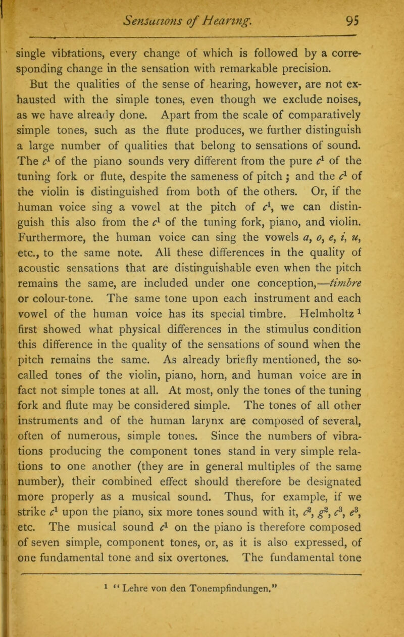 1 Sensations of Hearing. 95 single vibtations, every change of which is followed by a corre- sponding change in the sensation with remarkable precision. But the qualities of the sense of hearing, however, are not ex- hausted with the simple tones, even though we exclude noises, as we have already done. Apart from the scale of comparatively simple tones, such as the flute produces, we further distinguish a large number of qualities that belong to sensations of sound. The c1 of the piano sounds very different from the pure c1 of the tuning fork or flute, despite the sameness of pitch $ and the cx of the violin is distinguished from both of the others. Or, if the human voice sing a vowel at the pitch of c\ we can distin- !guish this also from the cx of the tuning fork, piano, and violin. Furthermore, the human voice can sing the vowels a, o, e, i, u, etc., to the same note. All these differences in the quality of acoustic sensations that are distinguishable even when the pitch remains the same, are included under one conception,—timbre i or colour-tone. The same tone upon each instrument and each vowel of the human voice has its special timbre. Helmholtz 1 first showed what physical differences in the stimulus condition this difference in the quality of the sensations of sound when the pitch remains the same. As already briefly mentioned, the so- called tones of the violin, piano, horn, and human voice are in fact not simple tones at all. At most, only the tones of the tuning fork and flute may be considered simple. The tones of all other instruments and of the human larynx are composed of several, often of numerous, simple tones. Since the numbers of vibra- tions producing the component tones stand in very simple rela- tions to one another (they are in general multiples of the same i number), their combined effect should therefore be designated more properly as a musical sound. Thus, for example, if we strike cx upon the piano, six more tones sound with it, <?, g3, c3, e3, etc. The musical sound cl on the piano is therefore composed | of seven simple, component tones, or, as it is also expressed, of one fundamental tone and six overtones. The fundamental tone I 1 “ Lehre von den Tonempfindungen.”