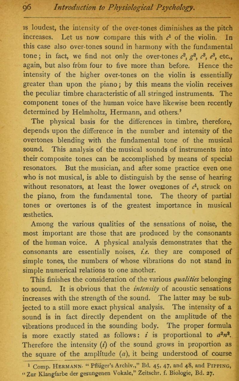 is loudest, the intensity of the over-tones diminishes as the pitch increases. Let us now compare this with cx of the violin. In this case also over-tones sound in harmony with the fundamental tone; in fact, we find not only the over-tones c2, ^ e3, e3, etc., again, but also from four to five more than before. Hence the intensity of the higher over-tones on the violin is essentially greater than upon the piano; by this means the violin receives the peculiar timbre characteristic of all stringed instruments. The component tones of the human voice have likewise been recently determined by Helmholtz, Hermann, and others.1 The physical basis for the differences in timbre, therefore, depends upon the difference in the number and intensity of the overtones blending with the fundamental tone of the musical sound. This analysis of the musical sounds of instruments into their composite tones can be accomplished by means of special resonators. But the musician, and after some practice even one who is not musical, is able to distinguish by the sense of hearing without resonators, at least the lower overtones of c1, struck on the piano, from the fundamental tone. The theory of partial tones or overtones is of the greatest importance in musical aesthetics. Among the various qualities of the sensations of noise, the most important are those that are produced by the consonants of the human voice. A physical analysis demonstrates that the consonants are essentially noises, i.e. they are composed of simple tones, the numbers of whose vibrations do not stand in simple numerical relations to one another. This finishes the consideration of the various qualities belonging to sound. It is obvious that the intensity of acoustic sensations increases with the strength of the sound. The latter may be sub- jected to a still more exact physical analysis. The intensity of a sound is in fact directly dependent on the amplitude of the vibrations produced in the sounding body. The proper formula is more exactly stated as follows: i is proportional to a2n2. Therefore the intensity (i) of the sound grows in proportion as the square of the amplitude (a), it being understood of course 1 Comp. Hermann- “ Pfliiger’s Archiv.,” Bd. 45, 47, and 48, and Pipping, “ Zur Klangfarbe der gesungenen Vokale,” Zeitschr. f. Biologie, Bd. 27.