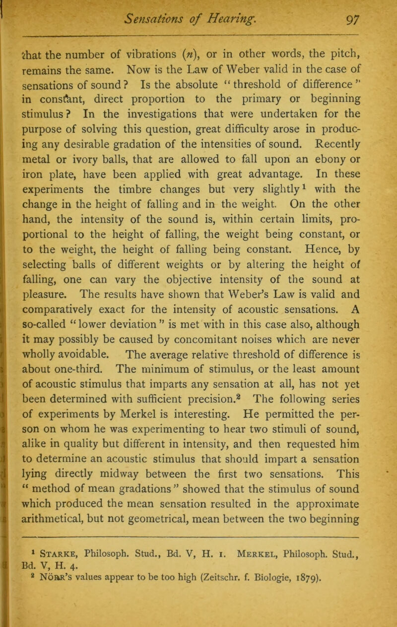 Sensations of Hearing. 97 that the number of vibrations (n), or in other words, the pitch, remains the same. Now is the Law of Weber valid in the case of sensations of sound ? Is the absolute “threshold of difference” in constant, direct proportion to the primary or beginning stimulus ? In the investigations that were undertaken for the purpose of solving this question, great difficulty arose in produc- ing any desirable gradation of the intensities of sound. Recently metal or ivory balls, that are allowed to fall upon an ebony or iron plate, have been applied with great advantage. In these experiments the timbre changes but very slightly1 with the change in the height of falling and in the weight. On the other hand, the intensity of the sound is, within certain limits, pro- portional to the height of falling, the weight being constant, or to the weight, the height of falling being constant. Hence, by selecting balls of different weights or by altering the height of falling, one can vary the objective intensity of the sound at pleasure. The results have shown that Weber’s Law is valid and comparatively exact for the intensity of acoustic sensations. A so-called “lower deviation” is met with in this case also, although it may possibly be caused by concomitant noises which are never wholly avoidable. The average relative threshold of difference is about one-third. The minimum of stimulus, or the least amount of acoustic stimulus that imparts any sensation at all, has not yet been determined with sufficient precision.2 The following series of experiments by Merkel is interesting. He permitted the per- son on whom he was experimenting to hear two stimuli of sound, alike in quality but different in intensity, and then requested him to determine an acoustic stimulus that should impart a sensation lying directly midway between the first two sensations. This “ method of mean gradations ” showed that the stimulus of sound which produced the mean sensation resulted in the approximate arithmetical, but not geometrical, mean between the two beginning 1 Starke, Philosoph. Stud., Bd. V, H. i. Merkel, Philosoph. Stud., I Bd. V, H. 4. 2 NdiiR’s values appear to be too high (Zeitschr. f. Biologie, 1879).