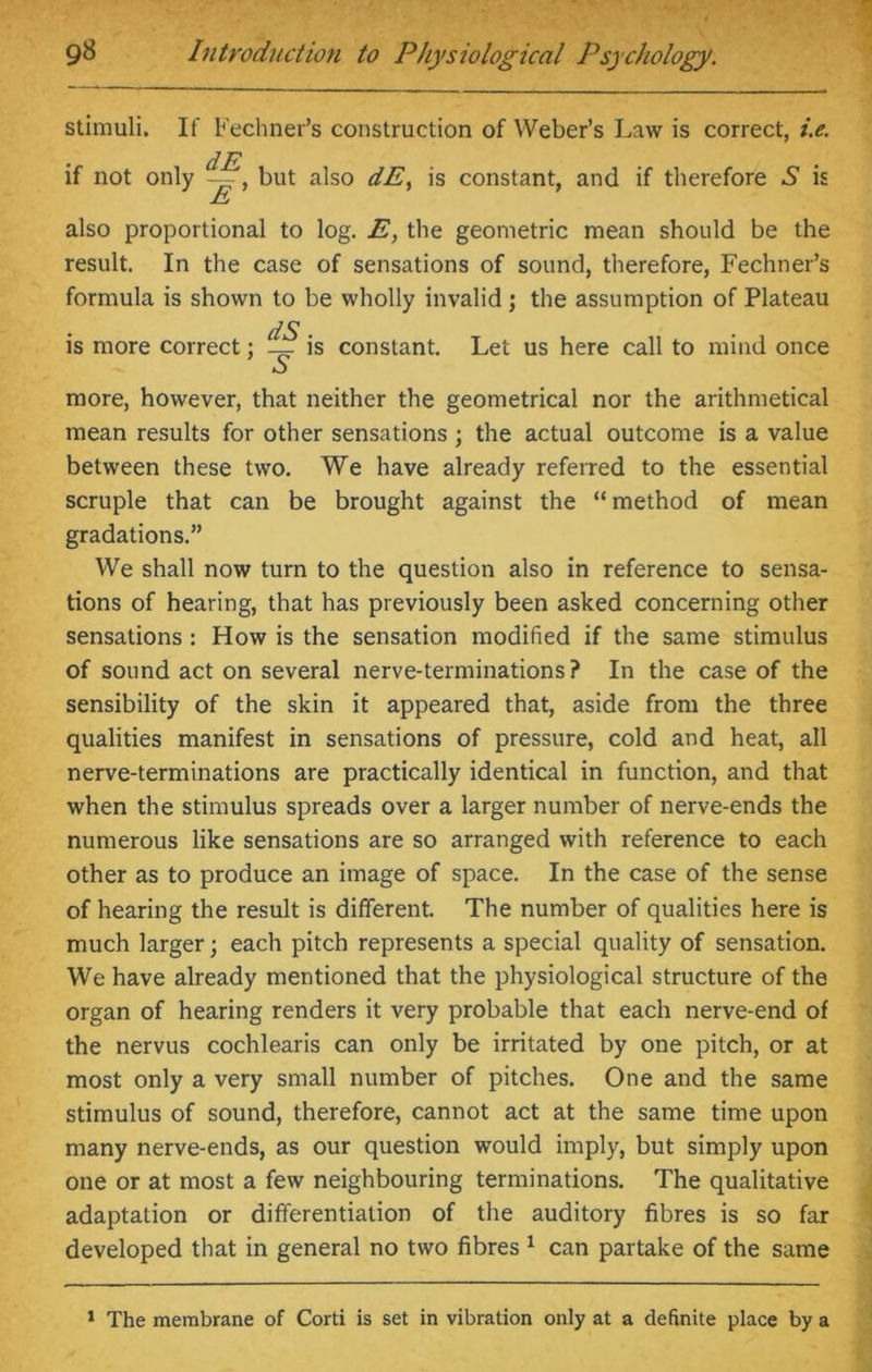 stimuli. If if not only Fechner’s construction of Weber’s Law is correct, i.e. dE —, but also dE, is constant, and if therefore S is £ also proportional to log. E, the geometric mean should be the result. In the case of sensations of sound, therefore, Fechner’s formula is shown to be wholly invalid; the assumption of Plateau dS . is more correct; is constant. Let us here call to mind once more, however, that neither the geometrical nor the arithmetical mean results for other sensations ; the actual outcome is a value between these two. We have already referred to the essential scruple that can be brought against the “method of mean gradations.” We shall now turn to the question also in reference to sensa- tions of hearing, that has previously been asked concerning other sensations : How is the sensation modified if the same stimulus of sound act on several nerve-terminations? In the case of the sensibility of the skin it appeared that, aside from the three qualities manifest in sensations of pressure, cold and heat, all nerve-terminations are practically identical in function, and that when the stimulus spreads over a larger number of nerve-ends the numerous like sensations are so arranged with reference to each other as to produce an image of space. In the case of the sense of hearing the result is different. The number of qualities here is much larger; each pitch represents a special quality of sensation. We have already mentioned that the physiological structure of the organ of hearing renders it very probable that each nerve-end of the nervus cochlearis can only be irritated by one pitch, or at most only a very small number of pitches. One and the same stimulus of sound, therefore, cannot act at the same time upon many nerve-ends, as our question would imply, but simply upon one or at most a few neighbouring terminations. The qualitative adaptation or differentiation of the auditory fibres is so far developed that in general no two fibres 1 can partake of the same 1 The membrane of Corti is set in vibration only at a definite place by a