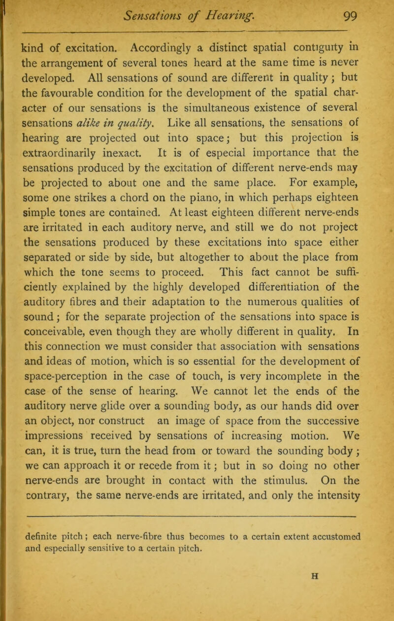 kind of excitation. Accordingly a distinct spatial contigurty in the arrangement of several tones heard at the same time is never developed. All sensations of sound are different in quality ; but the favourable condition for the development of the spatial char- acter of our sensations is the simultaneous existence of several sensations alike in quality. Like all sensations, the sensations of hearing are projected out into space; but this projection is extraordinarily inexact. It is of especial importance that the sensations produced by the excitation of different nerve-ends may be projected to about one and the same place. For example, some one strikes a chord on the piano, in which perhaps eighteen simple tones are contained. At least eighteen different nerve-ends are irritated in each auditory nerve, and still we do not project the sensations produced by these excitations into space either separated or side by side, but altogether to about the place from which the tone seems to proceed. This fact cannot be suffi- ciently explained by the highly developed differentiation of the auditory fibres and their adaptation to the numerous qualities of sound; for the separate projection of the sensations into space is conceivable, even though they are wholly different in quality. In this connection we must consider that association with sensations and ideas of motion, which is so essential for the development of space-perception in the case of touch, is very incomplete in the case of the sense of hearing. We cannot let the ends of the auditory nerve glide over a sounding body, as our hands did over an object, nor construct an image of space from the successive impressions received by sensations of increasing motion. We can, it is true, turn the head from or toward the sounding body ; we can approach it or recede from it; but in so doing no other nerve-ends are brought in contact with the stimulus. On the contrary, the same nerve-ends are irritated, and only the intensity definite pitch; each nerve-fibre thus becomes to a certain extent accustomed and especially sensitive to a certain pitch. H