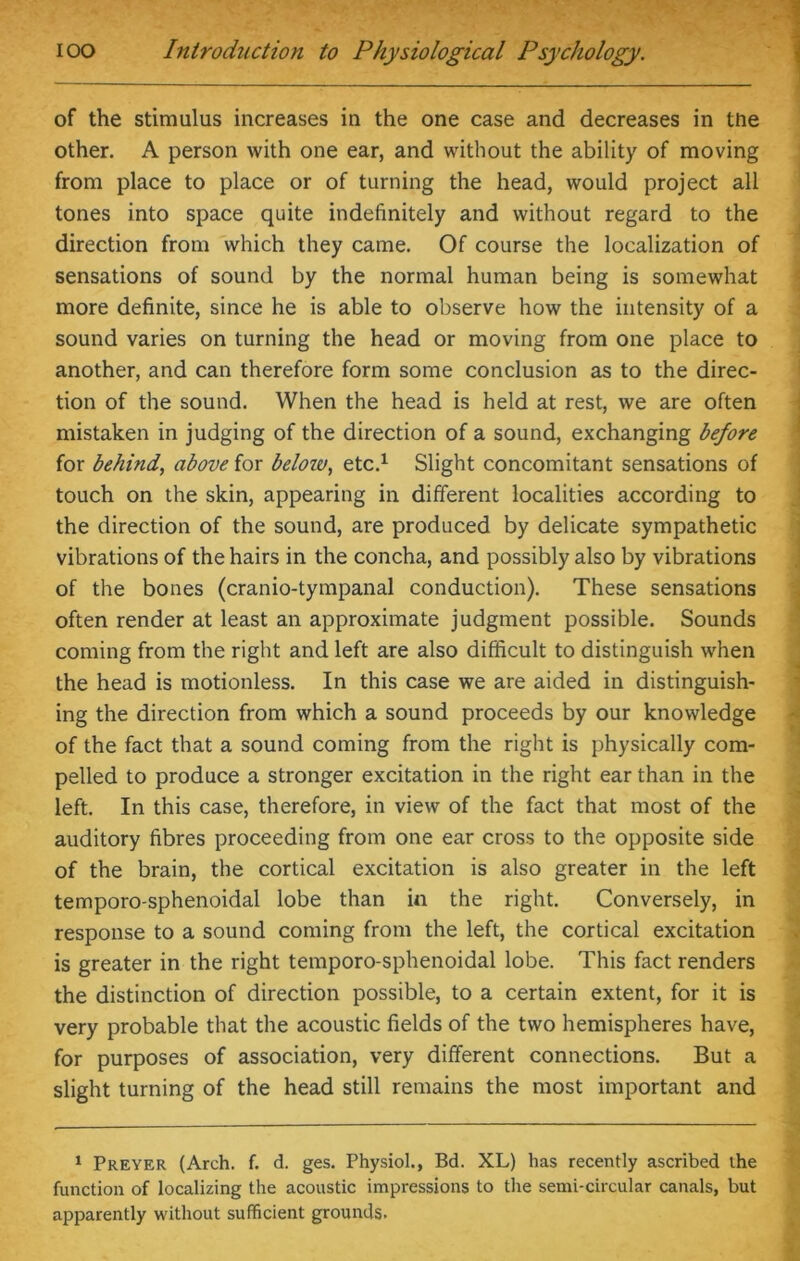 of the stimulus increases in the one case and decreases in tne other. A person with one ear, and without the ability of moving from place to place or of turning the head, would project all tones into space quite indefinitely and without regard to the direction from which they came. Of course the localization of sensations of sound by the normal human being is somewhat more definite, since he is able to observe how the intensity of a sound varies on turning the head or moving from one place to another, and can therefore form some conclusion as to the direc- tion of the sound. When the head is held at rest, we are often mistaken in judging of the direction of a sound, exchanging before for behind, above for beloiu, etc.1 Slight concomitant sensations of touch on the skin, appearing in different localities according to the direction of the sound, are produced by delicate sympathetic vibrations of the hairs in the concha, and possibly also by vibrations of the bones (cranio-tympanal conduction). These sensations often render at least an approximate judgment possible. Sounds coming from the right and left are also difficult to distinguish when the head is motionless. In this case we are aided in distinguish- ing the direction from which a sound proceeds by our knowledge of the fact that a sound coming from the right is physically com- pelled to produce a stronger excitation in the right ear than in the left. In this case, therefore, in view of the fact that most of the auditory fibres proceeding from one ear cross to the opposite side of the brain, the cortical excitation is also greater in the left temporo-sphenoidal lobe than in the right. Conversely, in response to a sound coming from the left, the cortical excitation is greater in the right temporo-sphenoidal lobe. This fact renders the distinction of direction possible, to a certain extent, for it is very probable that the acoustic fields of the two hemispheres have, for purposes of association, very different connections. But a slight turning of the head still remains the most important and 1 Preyer (Arch. f. d. ges. Physiol., Bd. XL) has recently ascribed the function of localizing the acoustic impressions to the semi-circular canals, but apparently without sufficient grounds.