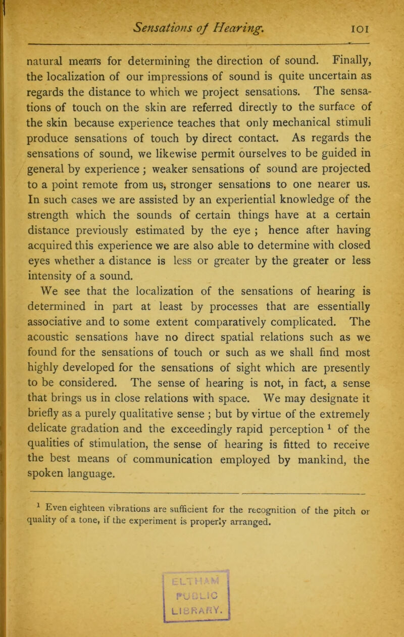natural means for determining the direction of sound. Finally, the localization of our impressions of sound is quite uncertain as regards the distance to which we project sensations. The sensa- tions of touch on the skin are referred directly to the surface of the skin because experience teaches that only mechanical stimuli produce sensations of touch by direct contact. As regards the sensations of sound, we likewise permit ourselves to be guided in general by experience ; weaker sensations of sound are projected to a point remote from us, stronger sensations to one nearer us. In such cases we are assisted by an experiential knowledge of the strength which the sounds of certain things have at a certain distance previously estimated by the eye ; hence after having acquired this experience we are also able to determine with closed eyes whether a distance is less or greater by the greater or less intensity of a sound. We see that the localization of the sensations of hearing is determined in part at least by processes that are essentially associative and to some extent comparatively complicated. The acoustic sensations have no direct spatial relations such as we found for the sensations of touch or such as we shall find most highly developed for the sensations of sight which are presently to be considered. The sense of hearing is not, in fact, a sense that brings us in close relations with space. We may designate it briefly as a purely qualitative sense ; but by virtue of the extremely delicate gradation and the exceedingly rapid perception 1 of the qualities of stimulation, the sense of hearing is fitted to receive the best means of communication employed by mankind, the spoken language. 1 Even eighteen vibrations are sufficient for the recognition of the pitch or quality of a tone, if the experiment is properly arranged. EL, E ■ M : U -LlC LIBRARY.
