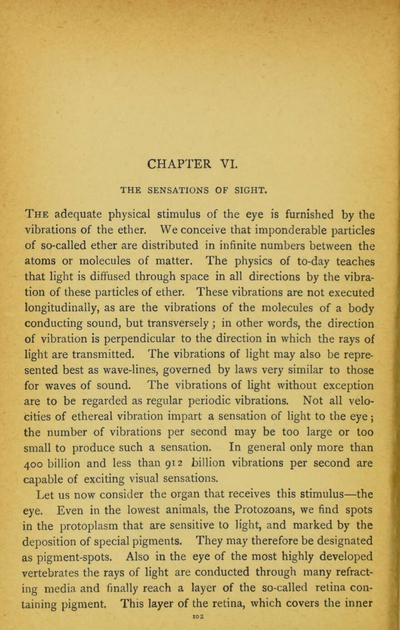 CHAPTER VI. THE SENSATIONS OF SIGHT. The adequate physical stimulus of the eye is furnished by the vibrations of the ether. We conceive that imponderable particles of so-called ether are distributed in infinite numbers between the atoms or molecules of matter. The physics of to-day teaches that light is diffused through space in all directions by the vibra- tion of these particles of ether. These vibrations are not executed longitudinally, as are the vibrations of the molecules of a body conducting sound, but transversely ; in other words, the direction of vibration is perpendicular to the direction in which the rays of light are transmitted. The vibrations of light may also be repre- sented best as wave-lines, governed by laws very similar to those for waves of sound. The vibrations of light without exception are to be regarded as regular periodic vibrations. Not all velo- cities of ethereal vibration impart a sensation of light to the eye; the number of vibrations per second may be too large or too small to produce such a sensation. In general only more than 400 billion and less than 912 billion vibrations per second are capable of exciting visual sensations. Let us now consider the organ that receives this stimulus—the eye. Even in the lowest animals, the Protozoans, we find spots in the protoplasm that are sensitive to light, and marked by the deposition of special pigments. They may therefore be designated as pigment-spots. Also in the eye of the most highly developed vertebrates the rays of light are conducted through many refract- ing media and finally reach a layer of the so-called retina con- taining pigment. This layer of the retina, which covers the inner