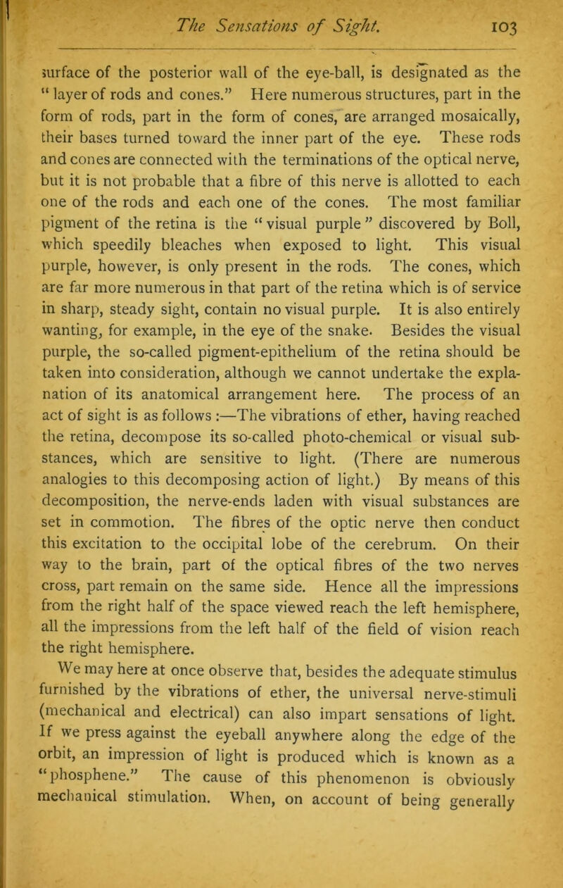 I The Sensations of Sight. 103 surface of the posterior wall of the eye-ball, is designated as the “ layer of rods and cones.” Here numerous structures, part in the form of rods, part in the form of cones, are arranged mosaically, their bases turned toward the inner part of the eye. These rods and cones are connected with the terminations of the optical nerve, but it is not probable that a fibre of this nerve is allotted to each one of the rods and each one of the cones. The most familiar pigment of the retina is the “ visual purple ” discovered by Boll, which speedily bleaches when exposed to light. This visual purple, however, is only present in the rods. The cones, which are far more numerous in that part of the retina which is of service in sharp, steady sight, contain no visual purple. It is also entirely wanting, for example, in the eye of the snake. Besides the visual purple, the so-called pigment-epithelium of the retina should be taken into consideration, although we cannot undertake the expla- nation of its anatomical arrangement here. The process of an act of sight is as follows :—The vibrations of ether, having reached the retina, decompose its so-called photo-chemical or visual sub- stances, which are sensitive to light. (There are numerous analogies to this decomposing action of light.) By means of this decomposition, the nerve-ends laden with visual substances are set in commotion. The fibres of the optic nerve then conduct this excitation to the occipital lobe of the cerebrum. On their way to the brain, part of the optical fibres of the two nerves cross, part remain on the same side. Hence all the impressions from the right half of the space viewed reach the left hemisphere, all the impressions from the left half of the field of vision reach the right hemisphere. We may here at once observe that, besides the adequate stimulus furnished by the vibrations of ether, the universal nerve-stimuli (mechanical and electrical) can also impart sensations of light. If we press against the eyeball anywhere along the edge of the orbit, an impression of light is produced which is known as a “phosphene.” The cause of this phenomenon is obviously mechanical stimulation. When, on account of being generally