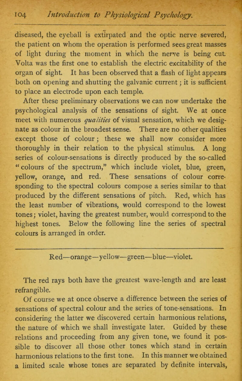 diseased, the eyeball is extirpated and the optic nerve severed, the patient on whom the operation is performed sees great masses of light during the moment in which the nerve is being cut. Volta was the first one to establish the electric excitability of the organ of sight. It has been observed that a flash of light appears both on opening and shutting the galvanic current; it is sufficient to place an electrode upon each temple. After these preliminary observations we can now undertake the psychological analysis of the sensations of sight. We at once meet with numerous qualities of visual sensation, which we desig- nate as colour in the broadest sense. There are no other qualities except those of colour; these we shall now consider more thoroughly in their relation to the physical stimulus. A long series of colour-sensations is directly produced by the so-called “ colours of the spectrum,” which include violet, blue, green, yellow, orange, and red. These sensations of colour corre- sponding to the spectral colours compose a series similar to that produced by the different sensations of pitch. Red, which has the least number of vibrations, would correspond to the lowest tones; violet, having the greatest number, would correspond to the highest tones. Below the following line the series of spectral colours is arranged in order. Red—orange—yellow—green—blue—violet. The red rays both have the greatest wave-length and are least refrangible. Of course we at once observe a difference between the series of sensations of spectral colour and the series of tone-sensations. In considering the latter we discovered certain harmonious relations, the nature of which we shall investigate later. Guided by these relations and proceeding from any given tone, we found it pos- sible to discover all those other tones which stand in certain harmonious relations to the first tone. In this manner we obtained a limited scale whose tones are separated by definite intervals,