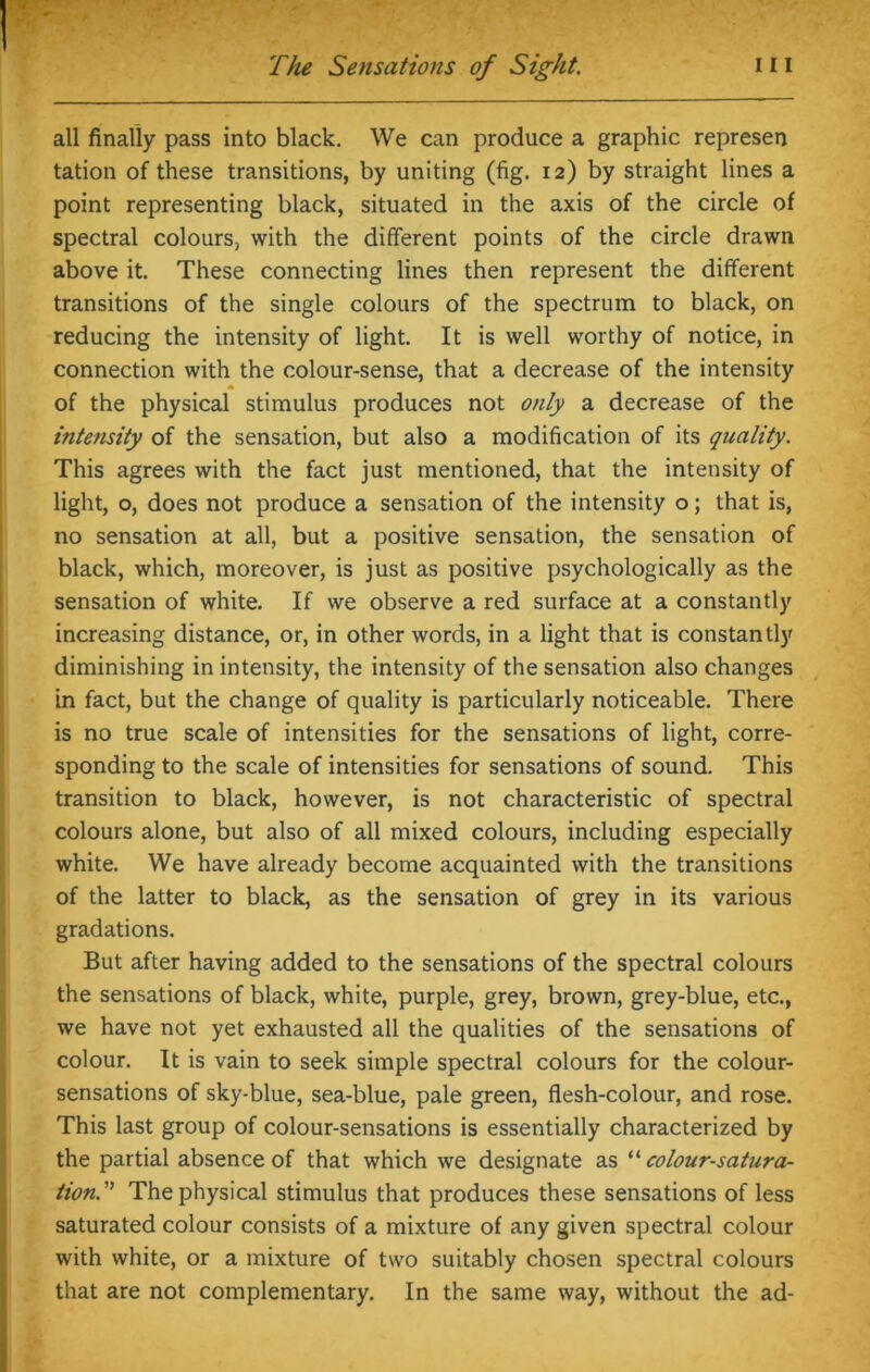 all finally pass into black. We can produce a graphic represen tation of these transitions, by uniting (fig. 12) by straight lines a point representing black, situated in the axis of the circle of spectral colours, with the different points of the circle drawn above it. These connecting lines then represent the different transitions of the single colours of the spectrum to black, on reducing the intensity of light. It is well worthy of notice, in connection with the colour-sense, that a decrease of the intensity of the physical stimulus produces not only a decrease of the intensity of the sensation, but also a modification of its quality. This agrees with the fact just mentioned, that the intensity of light, o, does not produce a sensation of the intensity o; that is, no sensation at all, but a positive sensation, the sensation of black, which, moreover, is just as positive psychologically as the sensation of white. If we observe a red surface at a constantly increasing distance, or, in other words, in a light that is constantly diminishing in intensity, the intensity of the sensation also changes in fact, but the change of quality is particularly noticeable. There is no true scale of intensities for the sensations of light, corre- sponding to the scale of intensities for sensations of sound. This transition to black, however, is not characteristic of spectral colours alone, but also of all mixed colours, including especially white. We have already become acquainted with the transitions of the latter to black, as the sensation of grey in its various gradations. But after having added to the sensations of the spectral colours the sensations of black, white, purple, grey, brown, grey-blue, etc., we have not yet exhausted all the qualities of the sensations of colour. It is vain to seek simple spectral colours for the colour- sensations of sky-blue, sea-blue, pale green, flesh-colour, and rose. This last group of colour-sensations is essentially characterized by the partial absence of that which we designate as “ colour-satura- tionThe physical stimulus that produces these sensations of less saturated colour consists of a mixture of any given spectral colour with white, or a mixture of two suitably chosen spectral colours that are not complementary. In the same way, without the ad-