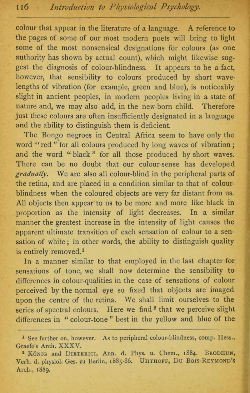 colour that appear in the literature of a language. A reference to the pages of some of our most modern poets will bring to light some of the most nonsensical designations for colours (as one authority has shown by actual count), which might likewise sug- gest the diagnosis of colour-blindness. It appears to be a fact, however, that sensibility to colours produced by short wave- lengths of vibration (for example, green and blue), is noticeably slight in ancient peoples, in modern peoples living in a state of nature and, we may also add, in the new-born child. Therefore just these colours are often insufficiently designated in a language and the ability to distinguish them is deficient. The Bongo negroes in Central Africa seem to have only the word “ red ” for all colours produced by long waves of vibration; and the word “ black ” for all those produced by short waves. There can be no doubt that our colour-sense has developed gradually. We are also all colour-blind in the peripheral parts of the retina, and are placed in a condition similar to that of colour- blindness when the coloured objects are very far distant from us. All objects then appear to us to be more and more like black in proportion as the intensity of light decreases. In a similar manner the greatest increase in the intensity of light causes the apparent ultimate transition of each sensation of colour to a sen- sation of white; in other words, the ability to distinguish quality is entirely removed.1 In a manner similar to that employed in the last chapter for sensations of tone, we shall now determine the sensibility to differences in colour-qualities in the case of sensations of colour perceived by the normal eye so fixed that objects are imaged upon the centre of the retina. We shall limit ourselves to the series of spectral colours. Here we find 2 that we perceive slight differences in “ colour-tone ” best in the yellow and blue of the 1 See further on, however. As to peripheral colour-blindness, comp. Hess., Graefe’s Arch. XXXV. 2 Konig and Dieterici, Ann. d. Phys. u. Chem., 1884. Brodhun, Verh. d. physiol. Ges. zu Berlin, 1885-86. Uhthoef, Du Bois-Reymond’s Arch., 1889.