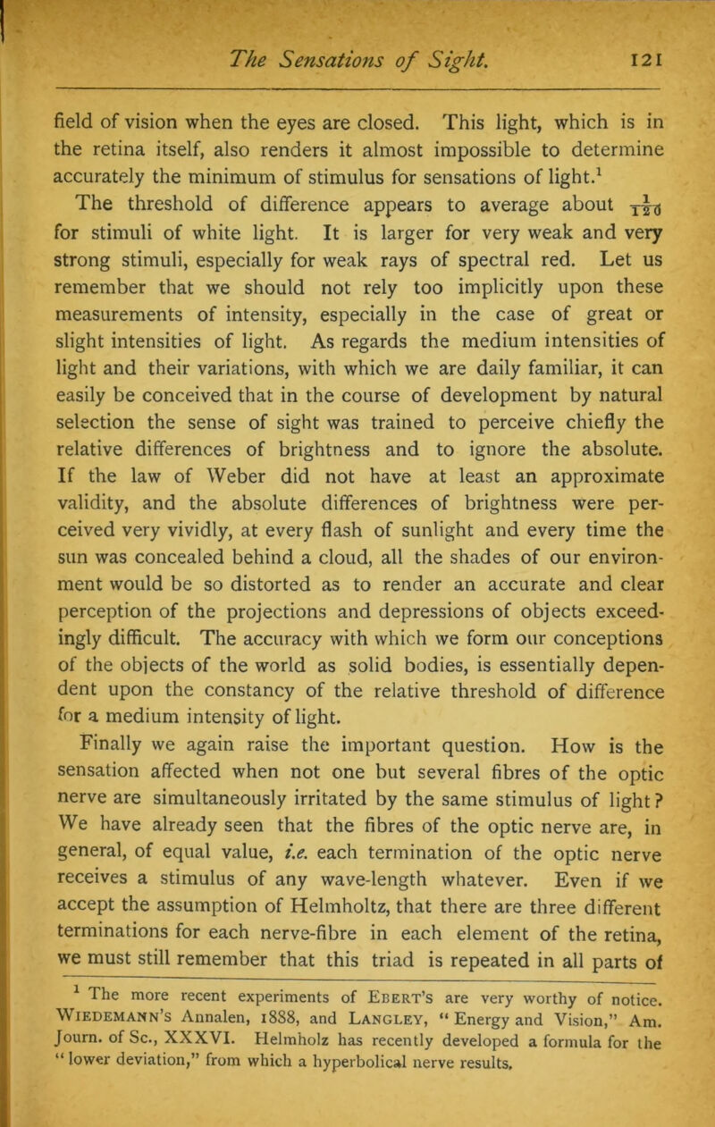 field of vision when the eyes are closed. This light, which is in the retina itself, also renders it almost impossible to determine accurately the minimum of stimulus for sensations of light.1 The threshold of difference appears to average about for stimuli of white light. It is larger for very weak and very strong stimuli, especially for weak rays of spectral red. Let us remember that we should not rely too implicitly upon these measurements of intensity, especially in the case of great or slight intensities of light. As regards the medium intensities of light and their variations, with which we are daily familiar, it can easily be conceived that in the course of development by natural selection the sense of sight was trained to perceive chiefly the relative differences of brightness and to ignore the absolute. If the law of Weber did not have at least an approximate validity, and the absolute differences of brightness were per- ceived very vividly, at every flash of sunlight and every time the sun was concealed behind a cloud, all the shades of our environ- ment would be so distorted as to render an accurate and clear perception of the projections and depressions of objects exceed- ingly difficult. The accuracy with which we form our conceptions of the objects of the world as solid bodies, is essentially depen- dent upon the constancy of the relative threshold of difference for a medium intensity of light. Finally we again raise the important question. How is the sensation affected when not one but several fibres of the optic nerve are simultaneously irritated by the same stimulus of light ? We have already seen that the fibres of the optic nerve are, in general, of equal value, i.e. each termination of the optic nerve receives a stimulus of any wave-length whatever. Even if we accept the assumption of Helmholtz, that there are three different terminations for each nerve-fibre in each element of the retina, we must still remember that this triad is repeated in all parts of 1 The more recent experiments of Ebert’s are very worthy of notice. Wiedemann’s Annalen, 1888, and Langley, “ Energy and Vision,” Am. Journ. of Sc., XXXVI. Helmholz has recently developed a formula for the “ lower deviation,” from which a hyperbolical nerve results.