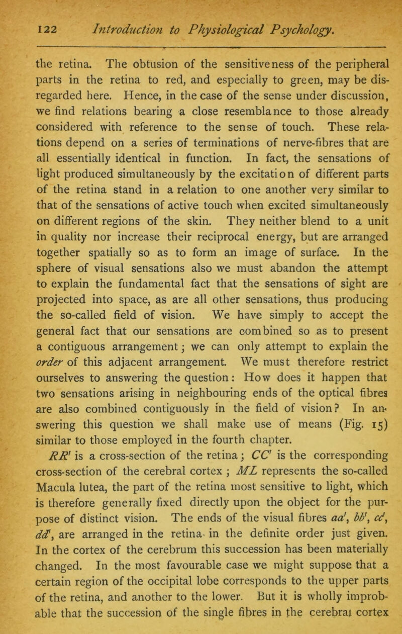 the retina. The obtusion of the sensitiveness of the peripheral parts in the retina to red, and especially to green, may be dis- regarded here. Hence, in the case of the sense under discussion, we find relations bearing a close resemblance to those already considered with reference to the sense of touch. These rela- tions depend on a series of terminations of nerve-fibres that are all essentially identical in function. In fact, the sensations of light produced simultaneously by the excitation of different parts of the retina stand in a relation to one another very similar to that of the sensations of active touch when excited simultaneously on different regions of the skin. They neither blend to a unit in quality nor increase their reciprocal energy, but are arranged together spatially so as to form an image of surface. In the sphere of visual sensations also we must abandon the attempt to explain the fundamental fact that the sensations of sight are projected into space, as are all other sensations, thus producing the so-called field of vision. We have simply to accept the general fact that our sensations are combined so as to present a contiguous arrangement; we can only attempt to explain the order of this adjacent arrangement. We must therefore restrict ourselves to answering the question: How does it happen that two sensations arising in neighbouring ends of the optical fibres are also combined contiguously in the field of vision? In an- swering this question we shall make use of means (Fig. 15) similar to those employed in the fourth chapter. RR' is a cross-section of the retina; CC' is the corresponding cross-section of the cerebral cortex ; ML represents the so-called Macula lutea, the part of the retina most sensitive to light, which is therefore generally fixed directly upon the object for the pur- pose of distinct vision. The ends of the visual fibres aa\ bb\ cd, dd\ are arranged in the retina in the definite order just given. In the cortex of the cerebrum this succession has been materially changed. In the most favourable case we might suppose that a certain region of the occipital lobe corresponds to the upper parts of the retina, and another to the lower. But it is wholly improb- able that the succession of the single fibres in the cerebral cortex