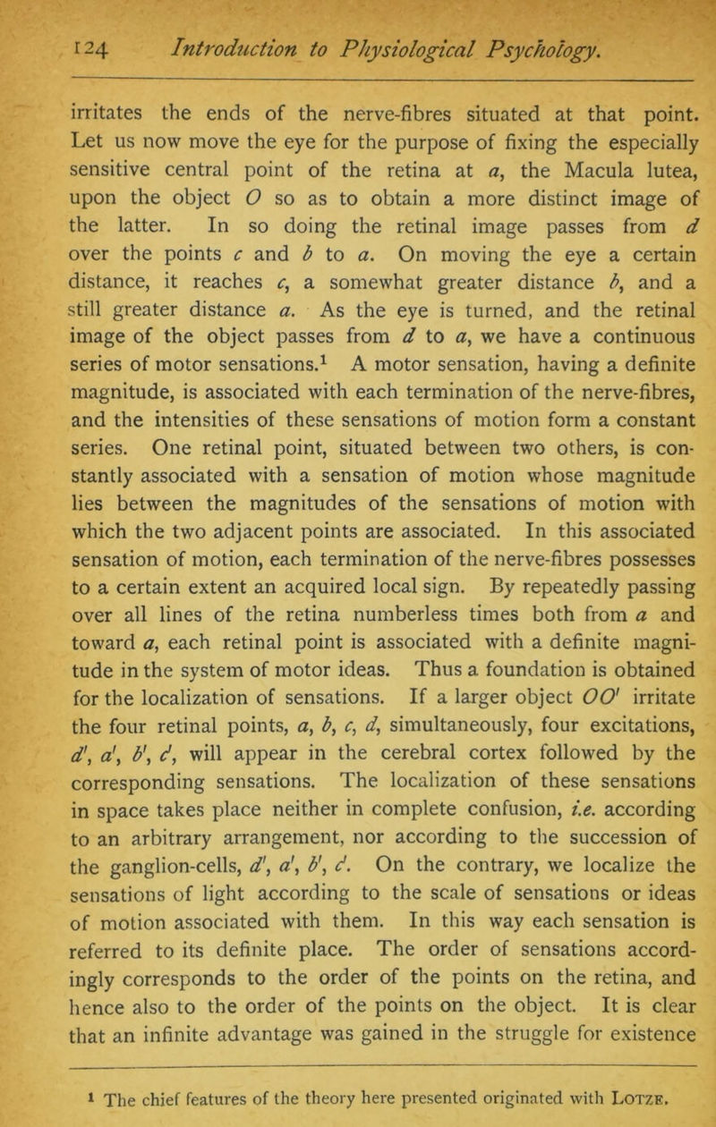 irritates the ends of the nerve-fibres situated at that point. Let us now move the eye for the purpose of fixing the especially sensitive central point of the retina at a, the Macula lutea, upon the object O so as to obtain a more distinct image of the latter. In so doing the retinal image passes from d over the points c and b to a. On moving the eye a certain distance, it reaches c, a somewhat greater distance b, and a still greater distance a. As the eye is turned, and the retinal image of the object passes from d to a, we have a continuous series of motor sensations.1 A motor sensation, having a definite magnitude, is associated with each termination of the nerve-fibres, and the intensities of these sensations of motion form a constant series. One retinal point, situated between two others, is con- stantly associated with a sensation of motion whose magnitude lies between the magnitudes of the sensations of motion with which the two adjacent points are associated. In this associated sensation of motion, each termination of the nerve-fibres possesses to a certain extent an acquired local sign. By repeatedly passing over all lines of the retina numberless times both from a and toward a, each retinal point is associated with a definite magni- tude in the system of motor ideas. Thus a foundation is obtained for the localization of sensations. If a larger object 00' irritate the four retinal points, a, b, c, d, simultaneously, four excitations, d\ a\ b\ d, will appear in the cerebral cortex followed by the corresponding sensations. The localization of these sensations in space takes place neither in complete confusion, i.e. according to an arbitrary arrangement, nor according to the succession of the ganglion-cells, d', ab', d. On the contrary, we localize the sensations of light according to the scale of sensations or ideas of motion associated with them. In this way each sensation is referred to its definite place. The order of sensations accord- ingly corresponds to the order of the points on the retina, and hence also to the order of the points on the object. It is clear that an infinite advantage was gained in the struggle for existence 1 The chief features of the theory here presented originated with Lotze.