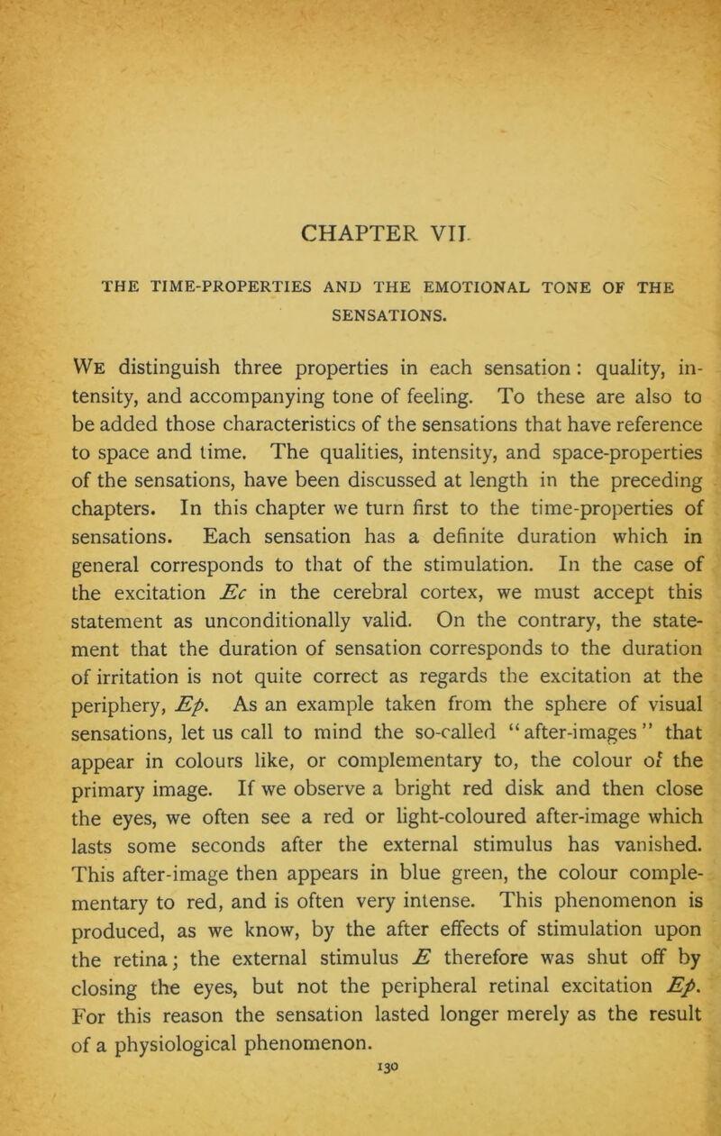 THE TIME-PROPERTIES AND THE EMOTIONAL TONE OF THE SENSATIONS. We distinguish three properties in each sensation : quality, in- tensity, and accompanying tone of feeling. To these are also to be added those characteristics of the sensations that have reference to space and time. The qualities, intensity, and space-properties of the sensations, have been discussed at length in the preceding chapters. In this chapter we turn first to the time-properties of sensations. Each sensation has a definite duration which in general corresponds to that of the stimulation. In the case of the excitation Ec in the cerebral cortex, we must accept this statement as unconditionally valid. On the contrary, the state- ment that the duration of sensation corresponds to the duration of irritation is not quite correct as regards the excitation at the periphery, Ep. As an example taken from the sphere of visual sensations, let us call to mind the so-called “after-images” that appear in colours like, or complementary to, the colour of the primary image. If we observe a bright red disk and then close the eyes, we often see a red or light-coloured after-image which lasts some seconds after the external stimulus has vanished. This after-image then appears in blue green, the colour comple- mentary to red, and is often very intense. This phenomenon is produced, as we know, by the after effects of stimulation upon the retina; the external stimulus E therefore was shut off by closing the eyes, but not the peripheral retinal excitation Ep. For this reason the sensation lasted longer merely as the result of a physiological phenomenon.