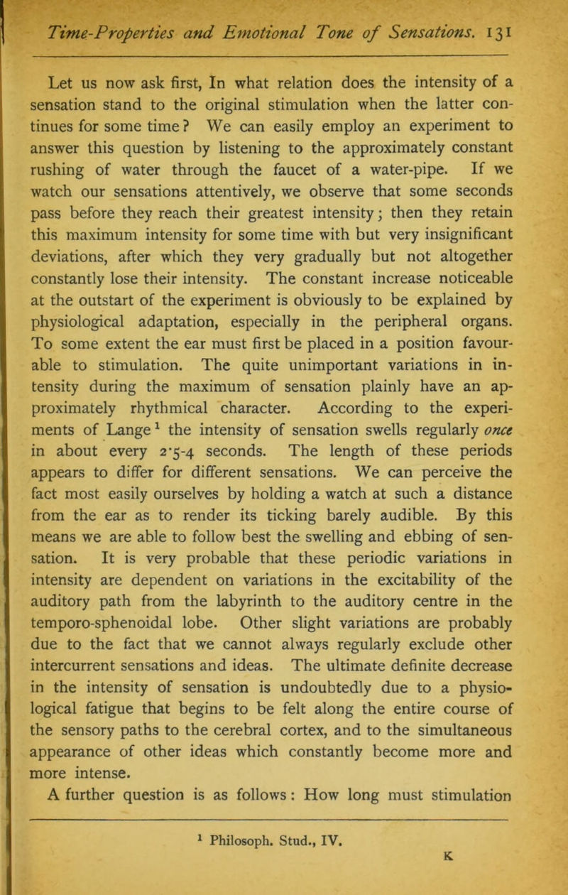 Let us now ask first, In what relation does the intensity of a sensation stand to the original stimulation when the latter con- tinues for some time ? We can easily employ an experiment to answer this question by listening to the approximately constant rushing of water through the faucet of a water-pipe. If we watch our sensations attentively, we observe that some seconds pass before they reach their greatest intensity; then they retain this maximum intensity for some time with but very insignificant deviations, after which they very gradually but not altogether constantly lose their intensity. The constant increase noticeable at the outstart of the experiment is obviously to be explained by physiological adaptation, especially in the peripheral organs. To some extent the ear must first be placed in a position favour- able to stimulation. The quite unimportant variations in in- tensity during the maximum of sensation plainly have an ap- proximately rhythmical character. According to the experi- ments of Lange1 the intensity of sensation swells regularly once in about every 2*5-4 seconds. The length of these periods appears to differ for different sensations. We can perceive the fact most easily ourselves by holding a watch at such a distance from the ear as to render its ticking barely audible. By this means we are able to follow best the swelling and ebbing of sen- sation. It is very probable that these periodic variations in intensity are dependent on variations in the excitability of the auditory path from the labyrinth to the auditory centre in the temporo-sphenoidal lobe. Other slight variations are probably due to the fact that we cannot always regularly exclude other intercurrent sensations and ideas. The ultimate definite decrease in the intensity of sensation is undoubtedly due to a physio- logical fatigue that begins to be felt along the entire course of the sensory paths to the cerebral cortex, and to the simultaneous appearance of other ideas which constantly become more and more intense. A further question is as follows: How long must stimulation 1 Philosoph. Stud., IV. K