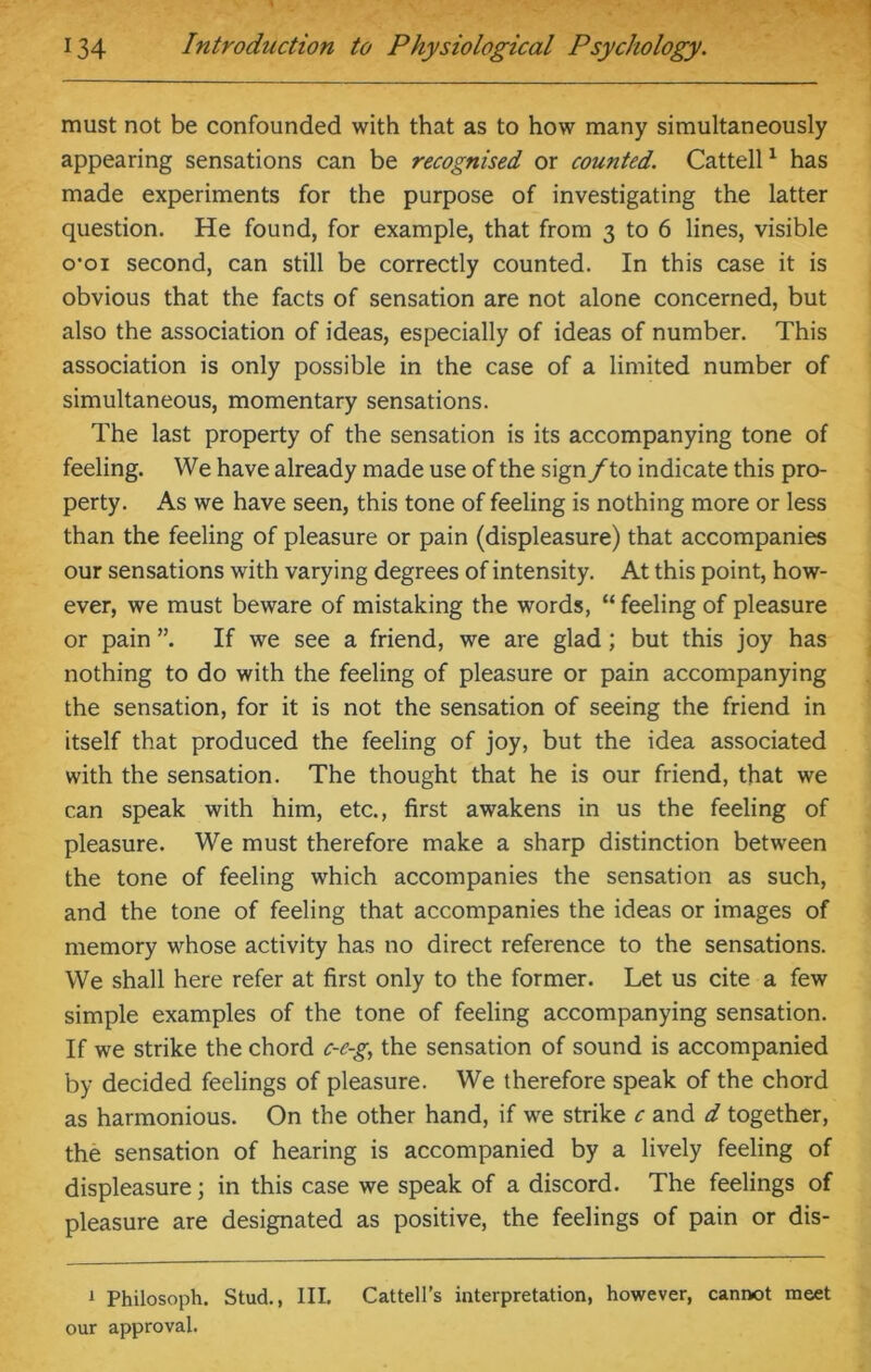 must not be confounded with that as to how many simultaneously appearing sensations can be recognised or counted. Cattell1 has made experiments for the purpose of investigating the latter question. He found, for example, that from 3 to 6 lines, visible o’oi second, can still be correctly counted. In this case it is obvious that the facts of sensation are not alone concerned, but also the association of ideas, especially of ideas of number. This association is only possible in the case of a limited number of simultaneous, momentary sensations. The last property of the sensation is its accompanying tone of feeling. We have already made use of the sign/to indicate this pro- perty. As we have seen, this tone of feeling is nothing more or less than the feeling of pleasure or pain (displeasure) that accompanies our sensations with varying degrees of intensity. At this point, how- ever, we must beware of mistaking the words, “ feeling of pleasure or pain ”. If we see a friend, we are glad; but this joy has nothing to do with the feeling of pleasure or pain accompanying the sensation, for it is not the sensation of seeing the friend in itself that produced the feeling of joy, but the idea associated with the sensation. The thought that he is our friend, that we can speak with him, etc., first awakens in us the feeling of pleasure. We must therefore make a sharp distinction between the tone of feeling which accompanies the sensation as such, and the tone of feeling that accompanies the ideas or images of memory whose activity has no direct reference to the sensations. We shall here refer at first only to the former. Let us cite a few simple examples of the tone of feeling accompanying sensation. If we strike the chord c-c-g, the sensation of sound is accompanied by decided feelings of pleasure. We therefore speak of the chord as harmonious. On the other hand, if we strike c and d together, the sensation of hearing is accompanied by a lively feeling of displeasure; in this case we speak of a discord. The feelings of pleasure are designated as positive, the feelings of pain or dis- 1 Philosoph. Stud., III. Cattell’s interpretation, however, cannot meet our approval.