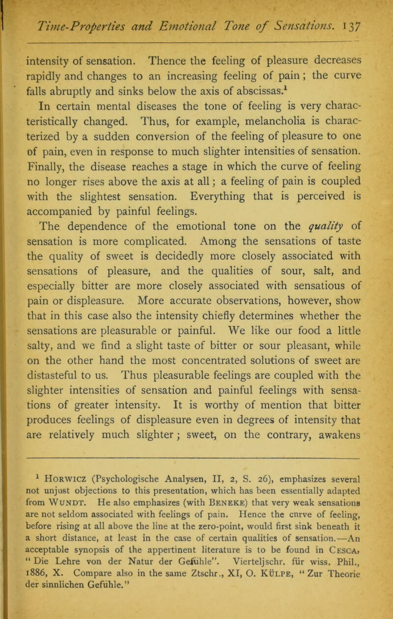 intensity of sensation. Thence the feeling of pleasure decreases rapidly and changes to an increasing feeling of pain; the curve falls abruptly and sinks below the axis of abscissas.1 In certain mental diseases the tone of feeling is very charac- teristically changed. Thus, for example, melancholia is charac- terized by a sudden conversion of the feeling of pleasure to one of pain, even in response to much slighter intensities of sensation. Finally, the disease reaches a stage in which the curve of feeling no longer rises above the axis at all; a feeling of pain is coupled with the slightest sensation. Everything that is perceived is accompanied by painful feelings. The dependence of the emotional tone on the quality of sensation is more complicated. Among the sensations of taste the quality of sweet is decidedly more closely associated with sensations of pleasure, and the qualities of sour, salt, and especially bitter are more closely associated with sensatious of pain or displeasure. More accurate observations, however, show that in this case also the intensity chiefly determines whether the sensations are pleasurable or painful. We like our food a little salty, and we find a slight taste of bitter or sour pleasant, while on the other hand the most concentrated solutions of sweet are distasteful to us. Thus pleasurable feelings are coupled with the slighter intensities of sensation and painful feelings with sensa- tions of greater intensity. It is worthy of mention that bitter produces feelings of displeasure even in degrees of intensity that are relatively much slighter; sweet, on the contrary, awakens 1 Horwicz (Psychologische Analysen, II, 2, S. 26), emphasizes several not unjust objections to this presentation, which has been essentially adapted from Wundt. He also emphasizes (with Beneke) that very weak sensations are not seldom associated with feelings of pain. Hence the cnrve of feeling, before rising at all above the line at the zero-point, would first sink beneath it a short distance, at least in the case of certain qualities of sensation.—An acceptable synopsis of the appevtinent literature is to be found in Cesca, “ Die Lehre von der Natur der Gefuhle”. Vierteljschr. fur wiss. Phil., 1886, X. Compare also in the same Ztschr., XI, O. Kulpe, “ Zur Theorie der sinnlichen Gefuhle.”