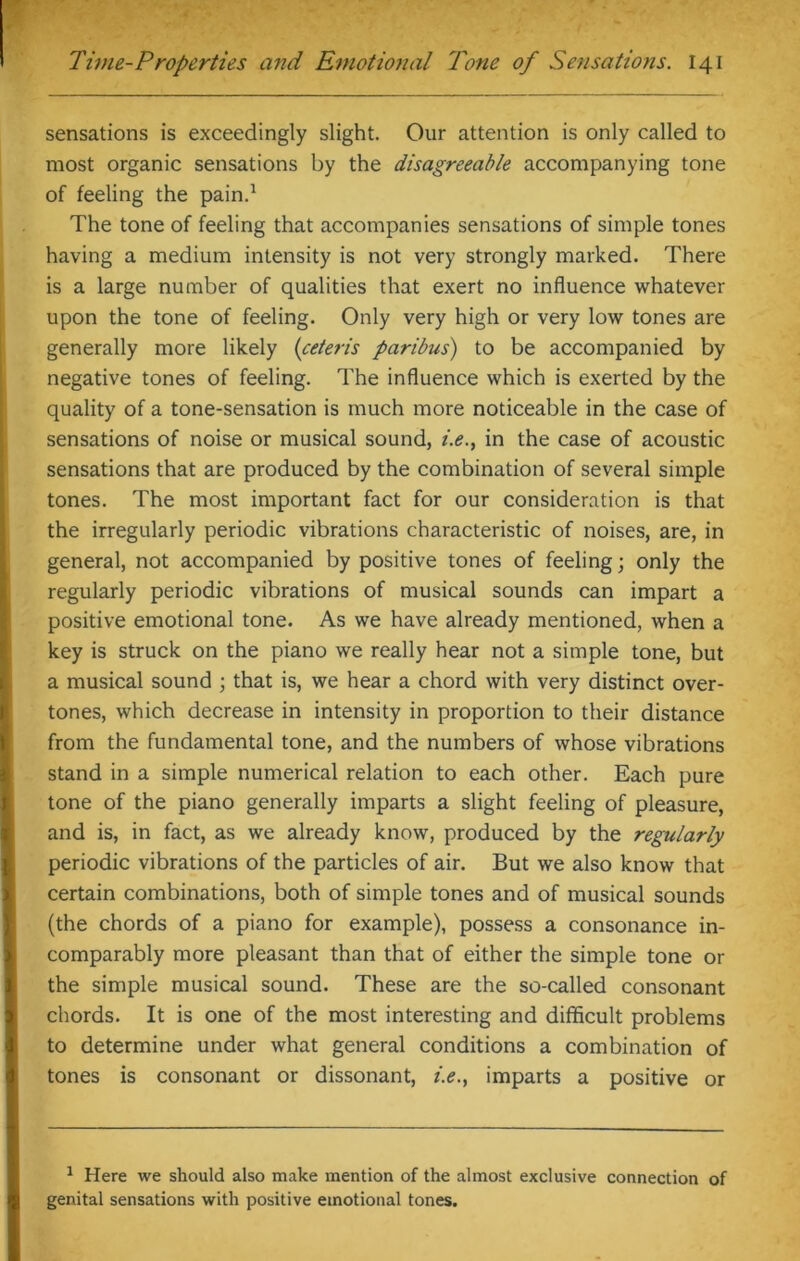 sensations is exceedingly slight. Our attention is only called to most organic sensations by the disagreeable accompanying tone of feeling the pain.1 The tone of feeling that accompanies sensations of simple tones having a medium intensity is not very strongly marked. There is a large number of qualities that exert no influence whatever upon the tone of feeling. Only very high or very low tones are generally more likely (ceteris paribus) to be accompanied by negative tones of feeling. The influence which is exerted by the quality of a tone-sensation is much more noticeable in the case of sensations of noise or musical sound, i.e., in the case of acoustic sensations that are produced by the combination of several simple tones. The most important fact for our consideration is that the irregularly periodic vibrations characteristic of noises, are, in general, not accompanied by positive tones of feeling; only the regularly periodic vibrations of musical sounds can impart a positive emotional tone. As we have already mentioned, when a key is struck on the piano we really hear not a simple tone, but a musical sound ; that is, we hear a chord with very distinct over- tones, which decrease in intensity in proportion to their distance from the fundamental tone, and the numbers of whose vibrations stand in a simple numerical relation to each other. Each pure tone of the piano generally imparts a slight feeling of pleasure, and is, in fact, as we already know, produced by the regularly periodic vibrations of the particles of air. But we also know that certain combinations, both of simple tones and of musical sounds (the chords of a piano for example), possess a consonance in- comparably more pleasant than that of either the simple tone or the simple musical sound. These are the so-called consonant chords. It is one of the most interesting and difficult problems to determine under what general conditions a combination of tones is consonant or dissonant, i.e., imparts a positive or 1 Here we should also make mention of the almost exclusive connection of genital sensations with positive emotional tones.