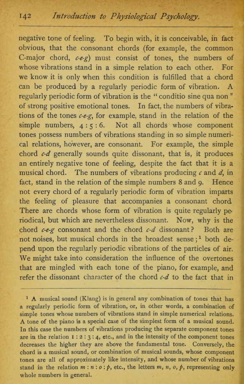 negative tone of feeling. To begin with, it is conceivable, in fact obvious, that the consonant chords (for example, the common C-major chord, c-e-g) must consist of tones, the numbers of whose vibrations stand in a simple relation to each other. For we know it is only when this condition is fulfilled that a chord can be produced by a regularly periodic form of vibration. A regularly periodic form of vibration is the “ conditio sine qua non ” of strong positive emotional tones. In fact, the numbers of vibra- tions of the tones c-e-g, for example, stand in the relation of the simple numbers, 4:5:6. Not all chords whose component tones possess numbers of vibrations standing in so simple numeri- cal relations, however, are consonant. For example, the simple chord c-d generally sounds quite dissonant, that is, it produces an entirely negative tone of feeling, despite the fact that it is a musical chord. The numbers of vibrations producing c and d, in fact, stand in the relation of the simple numbers 8 and 9. Hence not every chord of a regularly periodic form of vibration imparts the feeling of pleasure that accompanies a consonant chord There are chords whose form of vibration is quite regularly pe- riodical, but which are nevertheless dissonant. Now, why is the chord c-e-g consonant and the chord c-d dissonant? Both are not noises, but musical chords in the broadest sense;1 both de- pend upon the regularly periodic vibrations of the particles of air. We might take into consideration the influence of the overtones that are mingled with each tone of the piano, for example, and refer the dissonant character of the chord c-d to the fact that in 1 A musical sound (Klang) is in general any combination of tones that has a regularly periodic form of vibration, or, in other words, a combination of simple tones whose numbers of vibrations stand in simple numerical relations. A tone of the piano is a special case of the simplest form of a musical sound. In this case the numbers of vibrations producing the separate component tones are in the relation I : 2 : 3 : 4, etc., and in the intensity of the component tones decreases the higher they are above the fundamental tone. Conversely, the chord is a musical sound, or combination of musical sounds, whose component tones are all of approximately like intensity, and whose number of vibrations stand in the relation m : n : 0 : p, etc., the letters m, n, 0, p, representing only whole numbers in general.