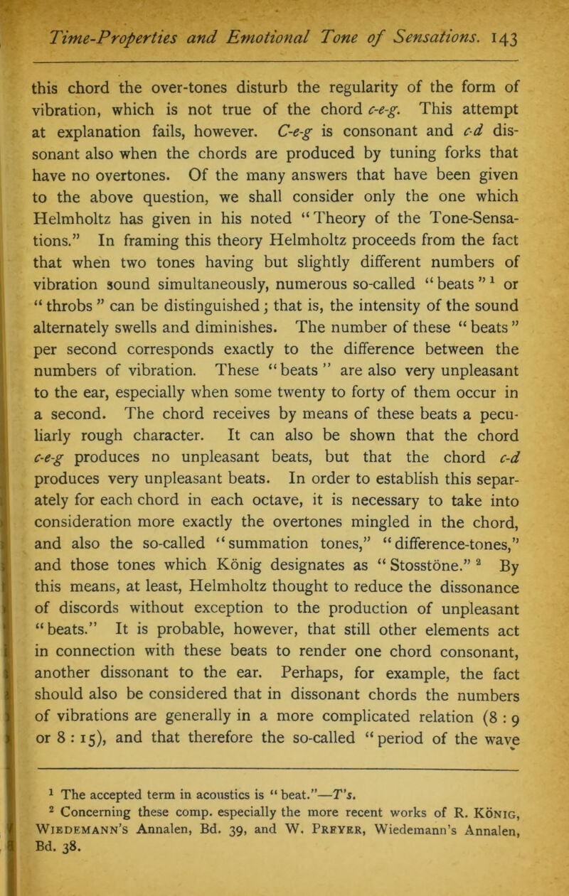this chord the over-tones disturb the regularity of the form of vibration, which is not true of the chord c-e-g. This attempt at explanation fails, however. C-e-g is consonant and cd dis- sonant also when the chords are produced by tuning forks that have no overtones. Of the many answers that have been given to the above question, we shall consider only the one which Helmholtz has given in his noted “Theory of the Tone-Sensa- tions.” In framing this theory Helmholtz proceeds from the fact that when two tones having but slightly different numbers of vibration sound simultaneously, numerous so-called “ beats ”1 or “ throbs ” can be distinguished; that is, the intensity of the sound alternately swells and diminishes. The number of these “ beats ” per second corresponds exactly to the difference between the numbers of vibration. These “beats” are also very unpleasant to the ear, especially when some twenty to forty of them occur in a second. The chord receives by means of these beats a pecu- liarly rough character. It can also be shown that the chord c-e-g produces no unpleasant beats, but that the chord c-d produces very unpleasant beats. In order to establish this separ- ately for each chord in each octave, it is necessary to take into consideration more exactly the overtones mingled in the chord, and also the so-called “summation tones,” “difference-tones,” and those tones which Konig designates as “ Stosstone.” 2 By this means, at least, Helmholtz thought to reduce the dissonance of discords without exception to the production of unpleasant “beats.” It is probable, however, that still other elements act in connection with these beats to render one chord consonant, another dissonant to the ear. Perhaps, for example, the fact should also be considered that in dissonant chords the numbers of vibrations are generally in a more complicated relation (8 : 9 or 8 : 15), and that therefore the so-called “period of the wave 1 The accepted term in acoustics is “ beat.”—T’s. 2 Concerning these comp, especially the more recent works of R. Konig, Wiedemann’s Annalen, Bd. 39, and W. Prfykr, Wiedemann’s Annalen, Bd. 38.