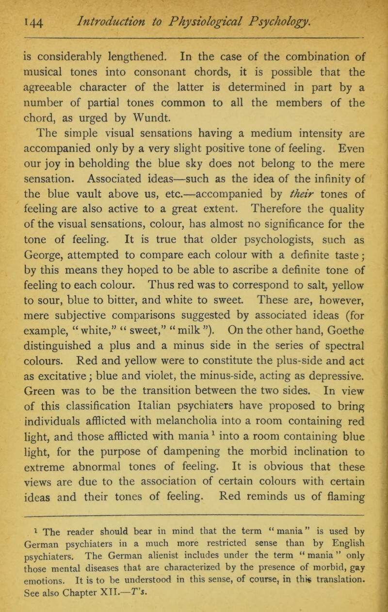 is considerably lengthened. In the case of the combination of musical tones into consonant chords, it is possible that the agreeable character of the latter is determined in part by a number of partial tones common to all the members of the chord, as urged by Wundt. The simple visual sensations having a medium intensity are accompanied only by a very slight positive tone of feeling. Even our joy in beholding the blue sky does not belong to the mere sensation. Associated ideas—such as the idea of the infinity of the blue vault above us, etc.—accompanied by their tones of feeling are also active to a great extent. Therefore the quality of the visual sensations, colour, has almost no significance for the tone of feeling. It is true that older psychologists, such as George, attempted to compare each colour with a definite taste; by this means they hoped to be able to ascribe a definite tone of feeling to each colour. Thus red was to correspond to salt, yellow to sour, blue to bitter, and white to sweet. These are, however, mere subjective comparisons suggested by associated ideas (for example, “ white,” “ sweet,” “ milk ”). On the other hand, Goethe distinguished a plus and a minus side in the series of spectral colours. Red and yellow were to constitute the plus-side and act as excitative; blue and violet, the minus-side, acting as depressive. Green was to be the transition between the two sides. In view of this classification Italian psychiaters have proposed to bring individuals afflicted with melancholia into a room containing red light, and those afflicted with mania1 into a room containing blue light, for the purpose of dampening the morbid inclination to extreme abnormal tones of feeling. It is obvious that these views are due to the association of certain colours with certain ideas and their tones of feeling. Red reminds us of flaming 1 The reader should bear in mind that the term “ mania ” is used by German psychiaters in a much more restricted sense than by English psychiaters. The German alienist includes under the term “ mania ” only those mental diseases that are characterized by the presence of morbid, gay emotions. It is to be understood in this sense, of course, in thi« translation. See also Chapter XII.—T’s.