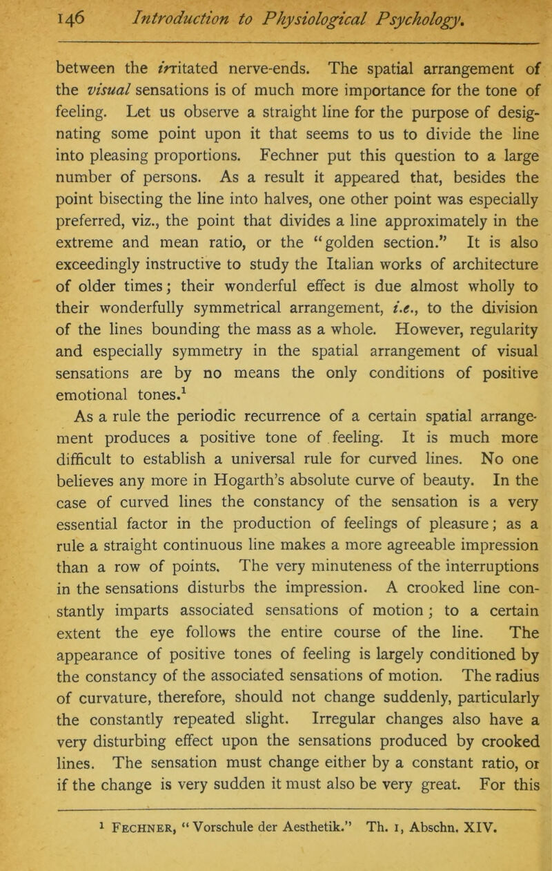 between the initated nerve-ends. The spatial arrangement of the visual sensations is of much more importance for the tone of feeling. Let us observe a straight line for the purpose of desig- nating some point upon it that seems to us to divide the line into pleasing proportions. Fechner put this question to a large number of persons. As a result it appeared that, besides the point bisecting the line into halves, one other point was especially preferred, viz., the point that divides a line approximately in the extreme and mean ratio, or the “golden section.” It is also exceedingly instructive to study the Italian works of architecture of older times; their wonderful effect is due almost wholly to their wonderfully symmetrical arrangement, i.e., to the division of the lines bounding the mass as a whole. However, regularity and especially symmetry in the spatial arrangement of visual sensations are by no means the only conditions of positive emotional tones.1 As a rule the periodic recurrence of a certain spatial arrange- ment produces a positive tone of feeling. It is much more difficult to establish a universal rule for curved lines. No one believes any more in Hogarth’s absolute curve of beauty. In the case of curved lines the constancy of the sensation is a very essential factor in the production of feelings of pleasure; as a rule a straight continuous line makes a more agreeable impression than a row of points. The very minuteness of the interruptions in the sensations disturbs the impression. A crooked line con- stantly imparts associated sensations of motion ; to a certain extent the eye follows the entire course of the line. The appearance of positive tones of feeling is largely conditioned by the constancy of the associated sensations of motion. The radius of curvature, therefore, should not change suddenly, particularly the constantly repeated slight. Irregular changes also have a very disturbing effect upon the sensations produced by crooked lines. The sensation must change either by a constant ratio, or if the change is very sudden it must also be very great. For this 1 Fechner, “ Vorschule der Aesthetik.” Th. 1, Abschn. XIV.