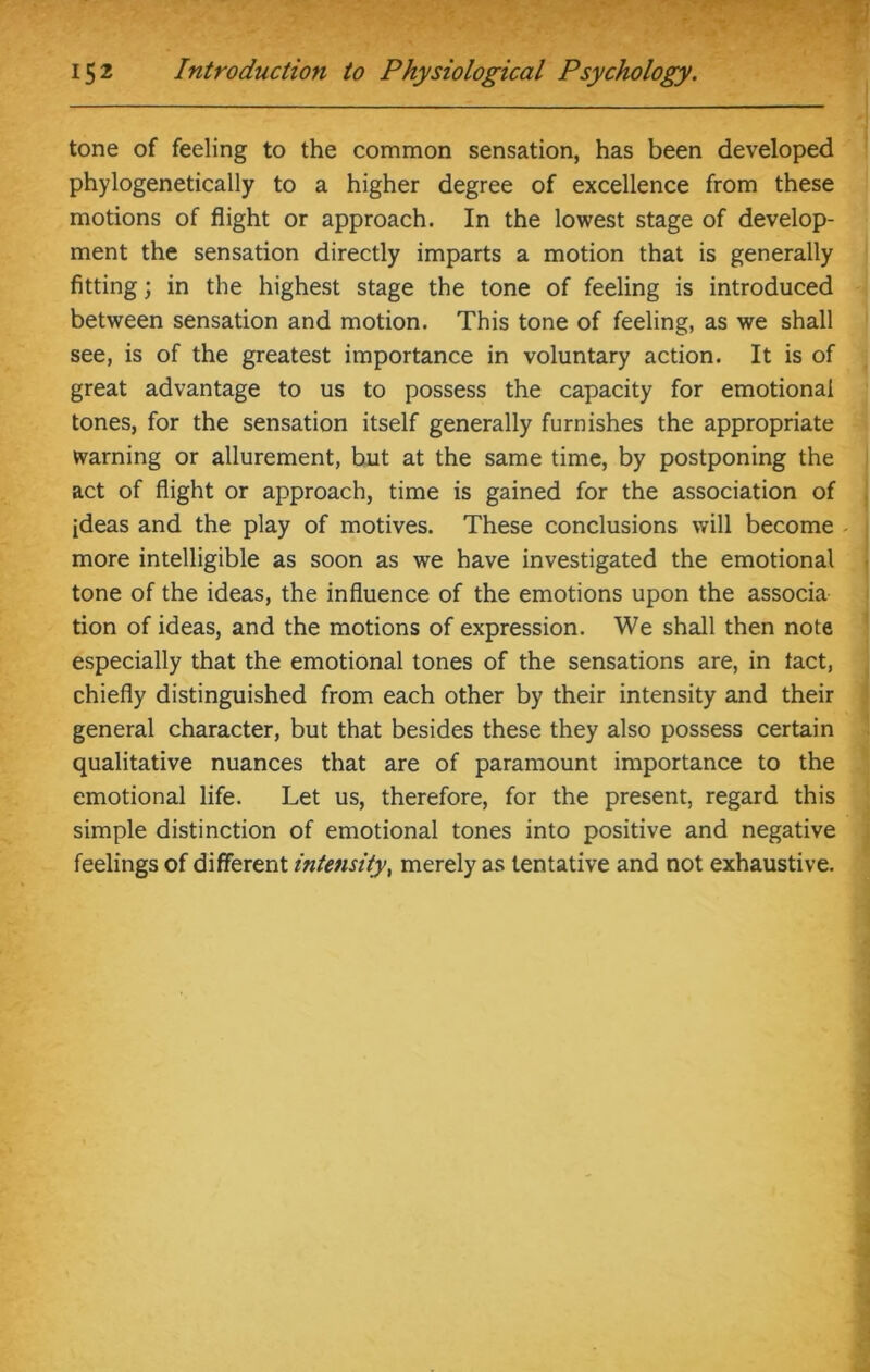 tone of feeling to the common sensation, has been developed phylogenetically to a higher degree of excellence from these motions of flight or approach. In the lowest stage of develop- ment the sensation directly imparts a motion that is generally fitting; in the highest stage the tone of feeling is introduced between sensation and motion. This tone of feeling, as we shall see, is of the greatest importance in voluntary action. It is of great advantage to us to possess the capacity for emotional tones, for the sensation itself generally furnishes the appropriate warning or allurement, but at the same time, by postponing the act of flight or approach, time is gained for the association of ideas and the play of motives. These conclusions will become more intelligible as soon as we have investigated the emotional tone of the ideas, the influence of the emotions upon the associa tion of ideas, and the motions of expression. We shall then note especially that the emotional tones of the sensations are, in tact, chiefly distinguished from each other by their intensity and their general character, but that besides these they also possess certain qualitative nuances that are of paramount importance to the emotional life. Let us, therefore, for the present, regard this simple distinction of emotional tones into positive and negative feelings of different intensity, merely as tentative and not exhaustive.