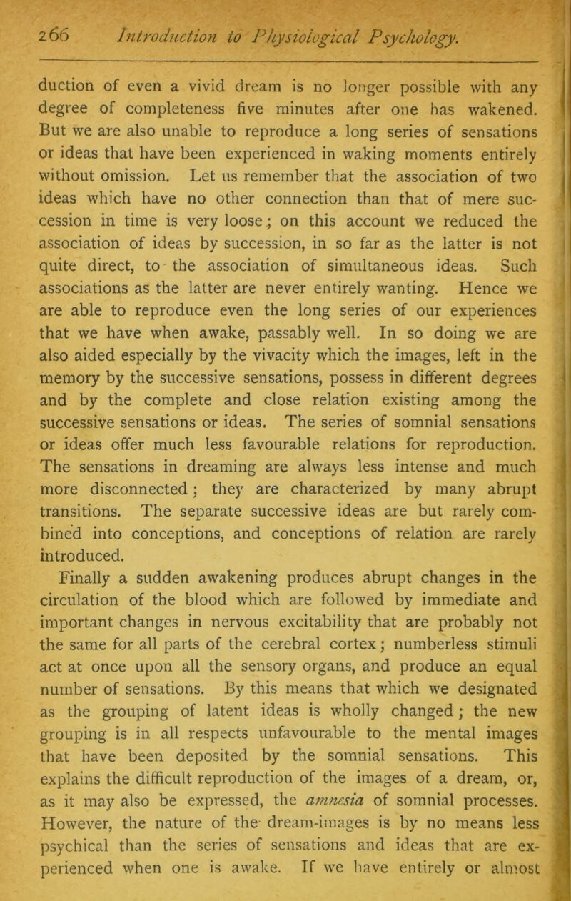 duction of even a vivid dream is no longer possible with any degree of completeness five minutes after one has wakened. But we are also unable to reproduce a long series of sensations or ideas that have been experienced in waking moments entirely without omission. Let us remember that the association of two ideas which have no other connection than that of mere suc- cession in time is very loose; on this account we reduced the association of ideas by succession, in so far as the latter is not quite direct, to the association of simultaneous ideas. Such associations as the latter are never entirely wanting. Hence we are able to reproduce even the long series of our experiences that we have when awake, passably well. In so doing we are also aided especially by the vivacity which the images, left in the memory by the successive sensations, possess in different degrees and by the complete and close relation existing among the successive sensations or ideas. The series of somnial sensations or ideas offer much less favourable relations for reproduction. The sensations in dreaming are always less intense and much more disconnected; they are characterized by many abrupt transitions. The separate successive ideas are but rarely com- bined into conceptions, and conceptions of relation are rarely introduced. Finally a sudden awakening produces abrupt changes in the circulation of the blood which are followed by immediate and important changes in nervous excitability that are probably not the same for all parts of the cerebral cortex; numberless stimuli act at once upon all the sensory organs, and produce an equal number of sensations. By this means that which we designated as the grouping of latent ideas is wholly changed; the new grouping is in all respects unfavourable to the mental images that have been deposited by the somnial sensations. This explains the difficult reproduction of the images of a dream, or, as it may also be expressed, the amnesia of somnial processes. However, the nature of the dream-images is by no means less psychical than the series of sensations and ideas that are ex- perienced when one is awake. If we have entirely or almost