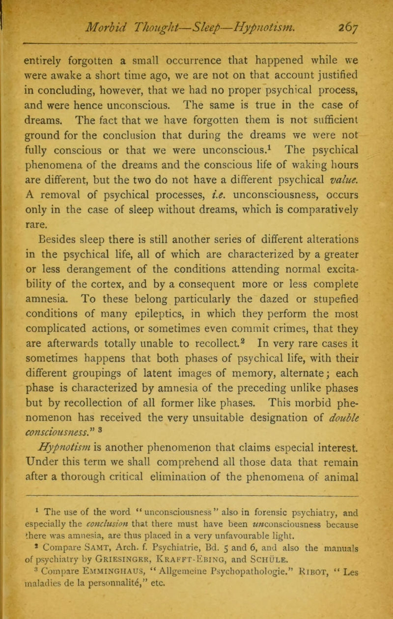 entirely forgotten a small occurrence that happened while we were awake a short time ago, we are not on that account justified in concluding, however, that we had no proper psychical process, and were hence unconscious. The same is true in the case of dreams. The fact that we have forgotten them is not sufficient ground for the conclusion that during the dreams we were not fully conscious or that we were unconscious.1 The psychical phenomena of the dreams and the conscious life of waking hours are different, but the two do not have a different psychical value. A removal of psychical processes, i.e. unconsciousness, occurs only in the case of sleep without dreams, which is comparatively rare. Besides sleep there is still another series of different alterations in the psychical life, all of which are characterized by a greater or less derangement of the conditions attending normal excita- bility of the cortex, and by a consequent more or less complete amnesia. To these belong particularly the dazed or stupefied conditions of many epileptics, in which they perform the most complicated actions, or sometimes even commit crimes, that they are afterwards totally unable to recollect.2 In very rare cases it sometimes happens that both phases of psychical life, with their different groupings of latent images of memory, alternate; each phase is characterized by amnesia of the preceding unlike phases but by recollection of all former like phases. This morbid phe- nomenon has received the very unsuitable designation of double consciousness.” 3 Hypnotism is another phenomenon that claims especial interest. Under this term we shall comprehend all those data that remain after a thorough critical elimination of the phenomena of animal 1 The use of the word “ unconsciousness ” also in forensic psychiatry, and especially the conclusion that there must have been rr«consciousness because there was amnesia, are thus placed in a very unfavourable light. * Compare Samt, Arch. f. Psychiatric, Bd. 5 and 6, and also the manuals of psychiatry by Griesinger, Krafft-Ebing, and Schule. 3 Compare Emminghaus, “ Allgemeine Psychopathologie.” Ribot, “ Les maladies de la personnalite,” etc.
