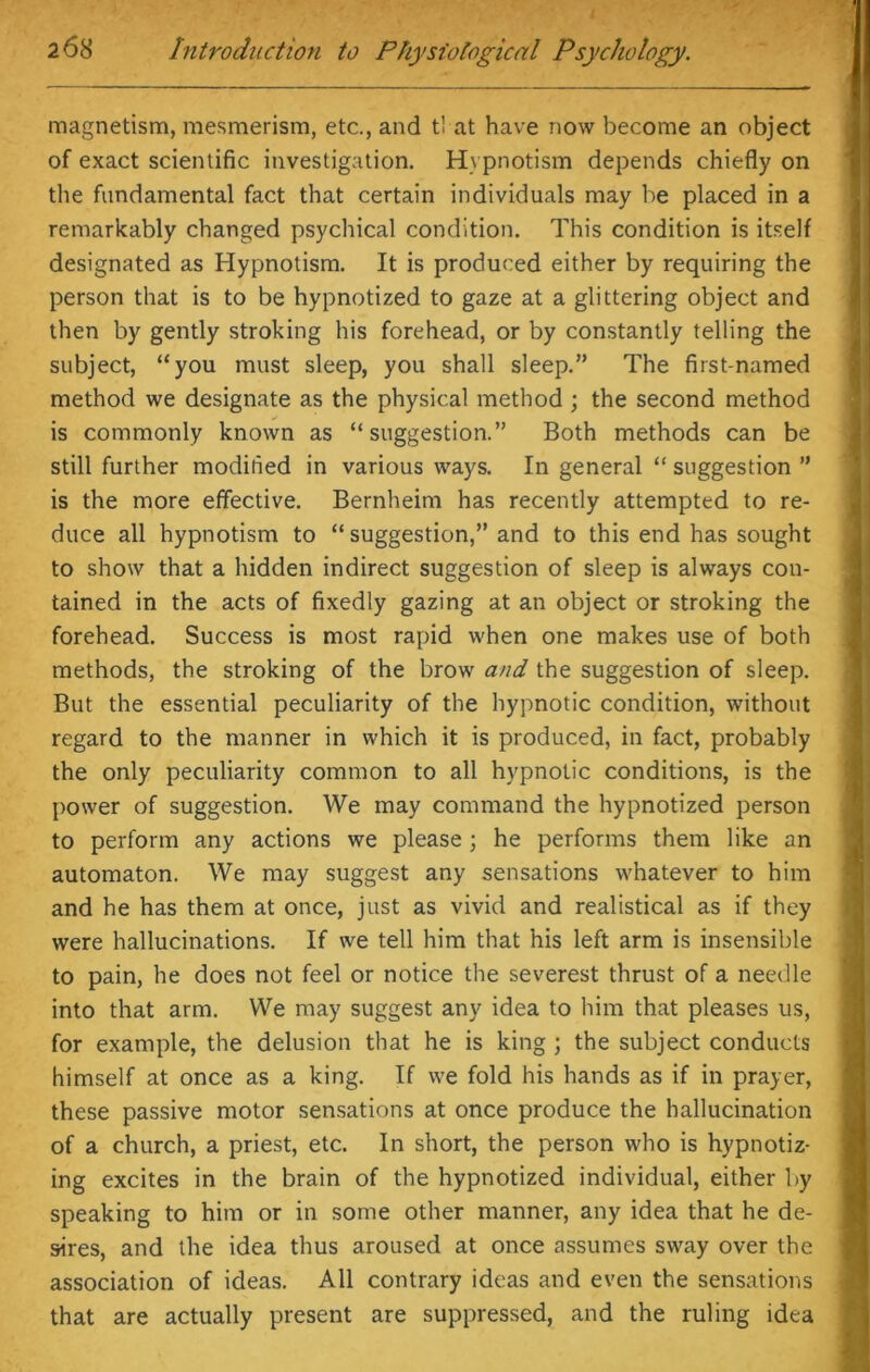 magnetism, mesmerism, etc., and tl at have now become an object of exact scientific investigation. Hypnotism depends chiefly on the fundamental fact that certain individuals may be placed in a remarkably changed psychical condition. This condition is itself designated as Hypnotism. It is produced either by requiring the person that is to be hypnotized to gaze at a glittering object and then by gently stroking his forehead, or by constantly telling the subject, “you must sleep, you shall sleep.” The first-named method we designate as the physical method ; the second method is commonly known as “suggestion.” Both methods can be still further modified in various ways. In general “ suggestion ” is the more effective. Bernheim has recently attempted to re- duce all hypnotism to “suggestion,” and to this end has sought to show that a hidden indirect suggestion of sleep is always con- tained in the acts of fixedly gazing at an object or stroking the forehead. Success is most rapid when one makes use of both methods, the stroking of the brow and the suggestion of sleep. But the essential peculiarity of the hypnotic condition, without regard to the manner in which it is produced, in fact, probably the only peculiarity common to all hypnotic conditions, is the power of suggestion. We may command the hypnotized person to perform any actions we please ; he performs them like an automaton. We may suggest any sensations whatever to him and he has them at once, just as vivid and realistical as if they were hallucinations. If we tell him that his left arm is insensible to pain, he does not feel or notice the severest thrust of a needle into that arm. We may suggest any idea to him that pleases us, for example, the delusion that he is king ; the subject conducts himself at once as a king. If we fold his hands as if in prayer, these passive motor sensations at once produce the hallucination of a church, a priest, etc. In short, the person who is hypnotiz- ing excites in the brain of the hypnotized individual, either by speaking to him or in some other manner, any idea that he de- sires, and the idea thus aroused at once assumes sway over the association of ideas. All contrary ideas and even the sensations that are actually present are suppressed, and the ruling idea