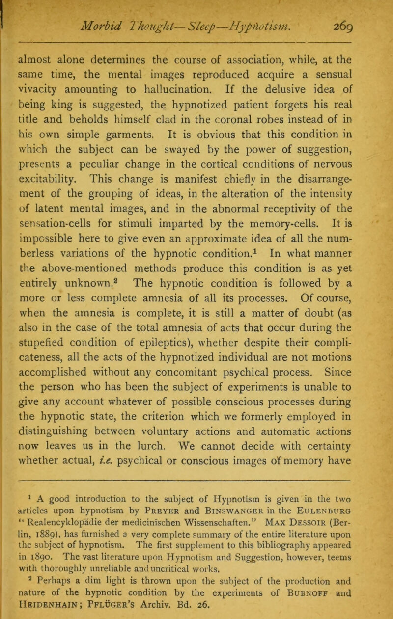 almost alone determines the course of association, while, at the same time, the mental images reproduced acquire a sensual vivacity amounting to hallucination. If the delusive idea of being king is suggested, the hypnotized patient forgets his real title and beholds himself clad in the coronal robes instead of in his own simple garments. It is obvious that this condition in which the subject can be swayed by the power of suggestion, presents a peculiar change in the cortical conditions of nervous excitability. This change is manifest chiefly in the disarrange- ment of the grouping of ideas, in the alteration of the intensity of latent mental images, and in the abnormal receptivity of the sensation-cells for stimuli imparted by the memory-cells. It is impossible here to give even an approximate idea of all the num- berless variations of the hypnotic condition.1 In what manner the above-mentioned methods produce this condition is as yet entirely unknown.2 The hypnotic condition is followed by a more or less complete amnesia of all its processes. Of course, when the amnesia is complete, it is still a matter of doubt (as also in the case of the total amnesia of acts that occur during the stupefied condition of epileptics), whether despite their compli- cateness, all the acts of the hypnotized individual are not motions accomplished without any concomitant psychical process. Since the person who has been the subject of experiments is unable to give any account whatever of possible conscious processes during the hypnotic state, the criterion which we formerly employed in distinguishing between voluntary actions and automatic actions now leaves us in the lurch. We cannot decide with certainty whether actual, i.e. psychical or conscious images of memory have 1 A good introduction to the subject of Hypnotism is given in the two articles upon hypnotism by Preyer and Binswanger in the Eulenburg “ Realencyklopadie der medicinischen Wissenschaften.” Max Dessoir (Ber- lin, 1889), has furnished a very complete summary of the entire literature upon the subject of hypnotism. The first supplement to this bibliography appeared in 1890. The vast literature upon Hypnotism and Suggestion, however, teems with thoroughly unreliable and uncritical works. 2 Perhaps a dim light is thrown upon the subject of the production and nature of the hypnotic condition by the experiments of Bubnoff and Heidenhain; Pfluger’s Archiv. Bd. 26.