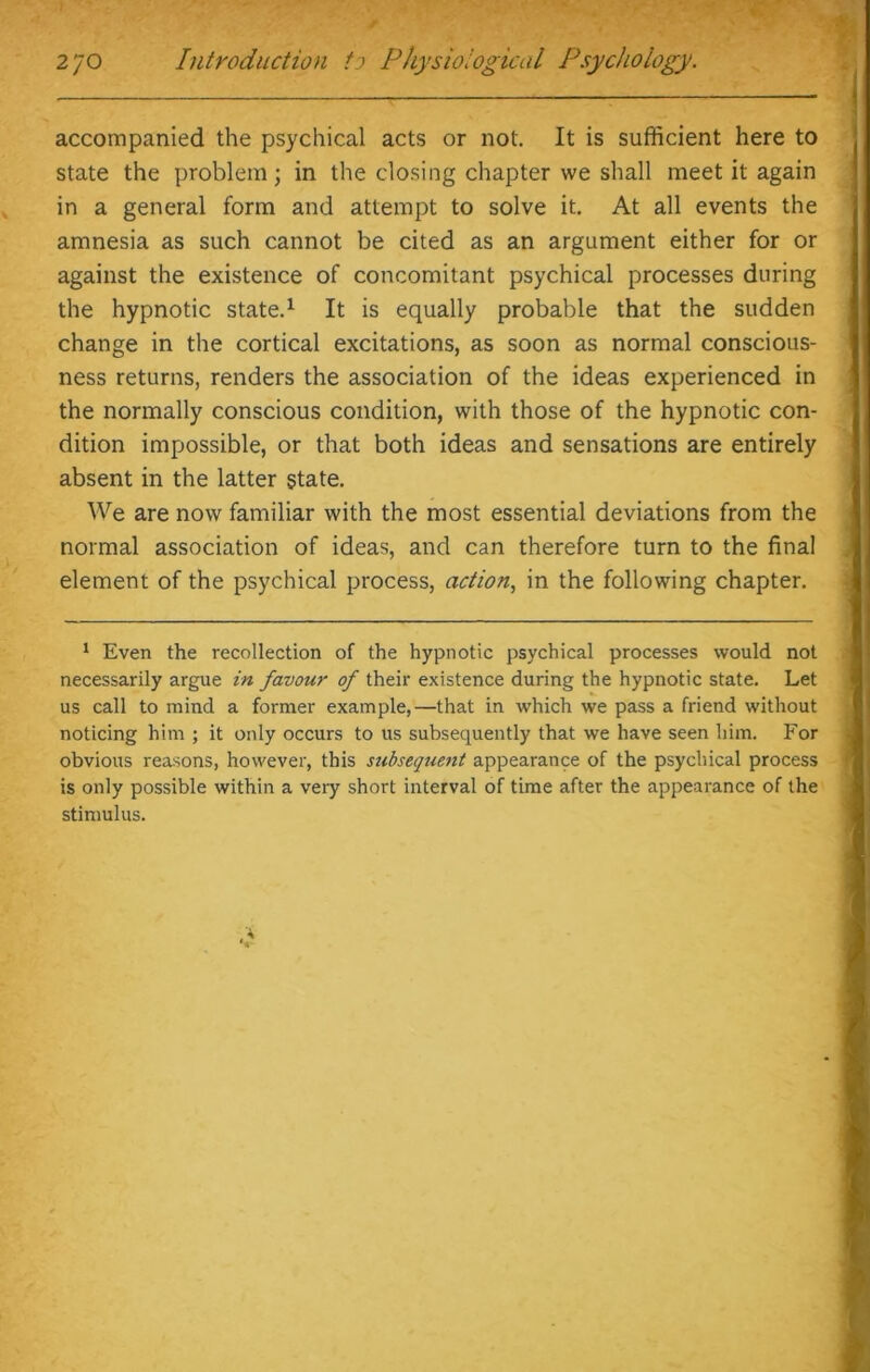accompanied the psychical acts or not. It is sufficient here to state the problem; in the closing chapter we shall meet it again in a general form and attempt to solve it. At all events the amnesia as such cannot be cited as an argument either for or against the existence of concomitant psychical processes during the hypnotic state.1 It is equally probable that the sudden change in the cortical excitations, as soon as normal conscious- ness returns, renders the association of the ideas experienced in the normally conscious condition, with those of the hypnotic con- dition impossible, or that both ideas and sensations are entirely absent in the latter state. We are now familiar with the most essential deviations from the normal association of ideas, and can therefore turn to the final element of the psychical process, action, in the following chapter. 1 Even the recollection of the hypnotic psychical processes would not necessarily argue in favour of their existence during the hypnotic state. Let us call to mind a former example,—that in which we pass a friend without noticing him ; it only occurs to us subsequently that we have seen him. For obvious reasons, however, this subsequent appearance of the psychical process is only possible within a very short interval of time after the appearance of the stimulus.