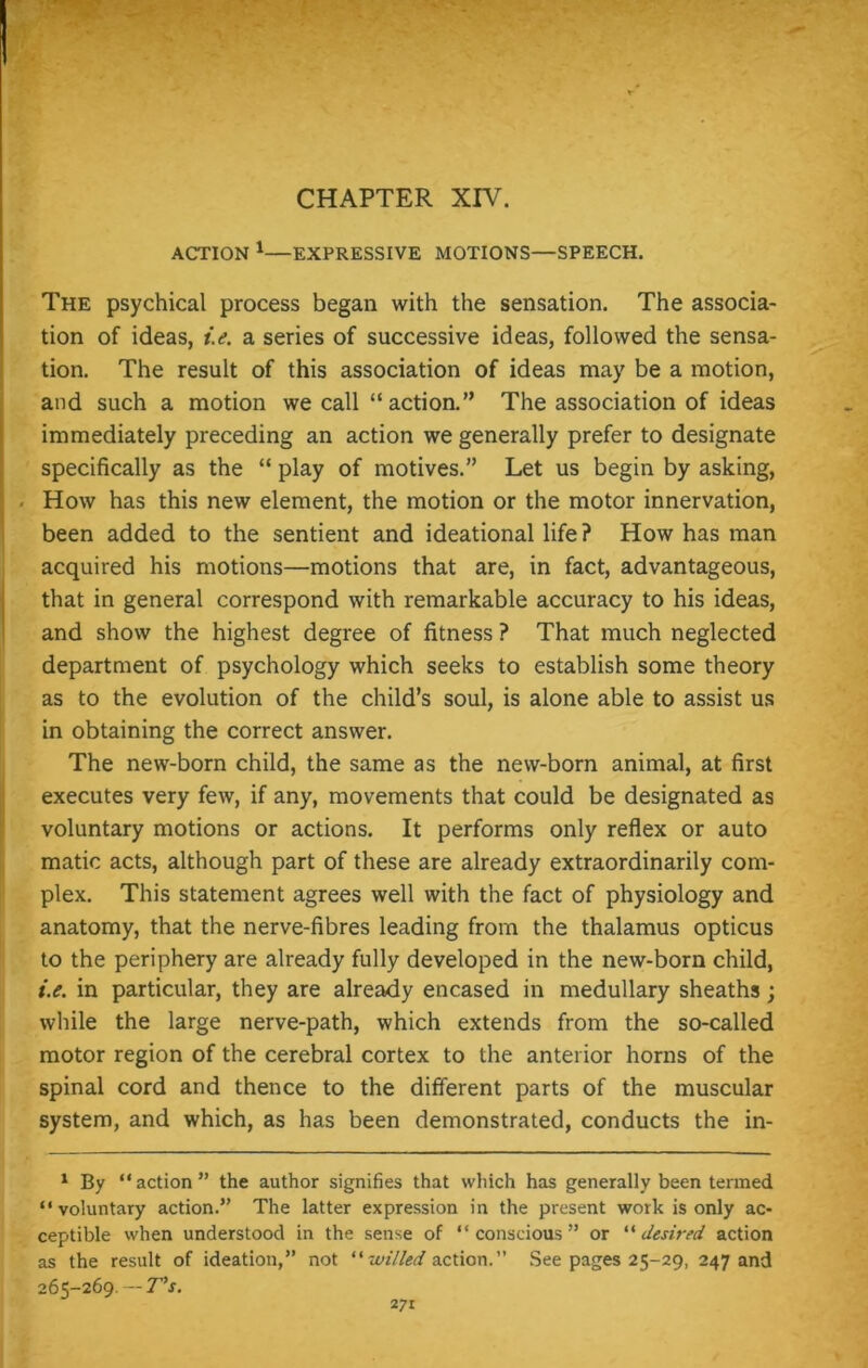 CHAPTER XIV. ACTION 1—EXPRESSIVE MOTIONS—SPEECH. The psychical process began with the sensation. The associa- tion of ideas, i.e. a series of successive ideas, followed the sensa- tion. The result of this association of ideas may be a motion, and such a motion we call “action.” The association of ideas immediately preceding an action we generally prefer to designate specifically as the “ play of motives.” Let us begin by asking, - How has this new element, the motion or the motor innervation, been added to the sentient and ideational life? How has man acquired his motions—motions that are, in fact, advantageous, that in general correspond with remarkable accuracy to his ideas, and show the highest degree of fitness ? That much neglected department of psychology which seeks to establish some theory as to the evolution of the child’s soul, is alone able to assist us in obtaining the correct answer. The new-born child, the same as the new-born animal, at first executes very few, if any, movements that could be designated as voluntary motions or actions. It performs only reflex or auto matic acts, although part of these are already extraordinarily com- plex. This statement agrees well with the fact of physiology and anatomy, that the nerve-fibres leading from the thalamus opticus to the periphery are already fully developed in the new-born child, i.e. in particular, they are already encased in medullary sheaths; while the large nerve-path, which extends from the so-called motor region of the cerebral cortex to the anterior horns of the spinal cord and thence to the different parts of the muscular system, and which, as has been demonstrated, conducts the in- 1 By “action” the author signifies that which has generally been termed “voluntary action.” The latter expression in the present work is only ac- ceptible when understood in the sense of “conscious” or “desired action as the result of ideation,” not “ willed action.” See pages 25-29, 247 and 265-269. — T’s.