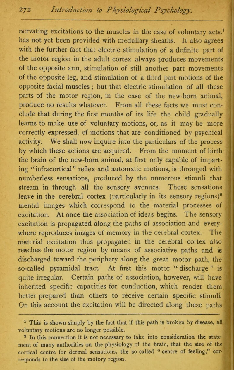 nervating excitations to the muscles in the case of voluntary acts.1 has not yet been provided with medullary sheaths. It also agrees with the further fact that electric stimulation of a definite part of the motor region in the adult cortex always produces movements of the opposite arm, stimulation of still another part movements of the opposite leg, and stimulation of a third part motions of the opposite facial muscles; but that electric stimulation of all these parts of the motor region, in the case of the new-born animal, produce no results whatever. From all these facts we must con- clude that during the first months of its life the child gradually learns to make use of voluntary motions, or, as it may be more correctly expressed, of motions that are conditioned by psychical activity. We shall now inquire into the particulars of the process by which these actions are acquired. From the moment of birth the brain of the new-born animal, at first only capable of impart- ing “infracortical” reflex and automatic motions, is thronged with numberless sensations, produced by the numerous stimuli that stream in through all the sensory avenues. These sensations leave in the cerebral cortex (particularly in its sensory regions)2 mental images which correspond to the material processes of excitation. At once the association of ideas begins. The sensory excitation is propagated along the paths of association and every- where reproduces images of memory in the cerebral cortex. The : material excitation thus propagated in the cerebral cortex also reaches the motor region by means of associative paths and is discharged toward the periphery along the great motor path, the so-called pyramidal tract. At first this motor “ discharge ” is quite irregular. Certain paths of association, however, will have inherited specific capacities for conduction, which render them better prepared than others to receive certain specific stimuli. On this account the excitation will be directed along these paths ‘ 1 This is shown simply by the fact that if this path is broken by disease, all voluntary motions are no longer possible. 2 In this connection it is not necessary to take into consideration the state- ment of many authorities on the physiology of the brain, that the size of the cortical centre for dermal sensations, the so-called “centre of feeling, cor- responds to the size of the motory region.