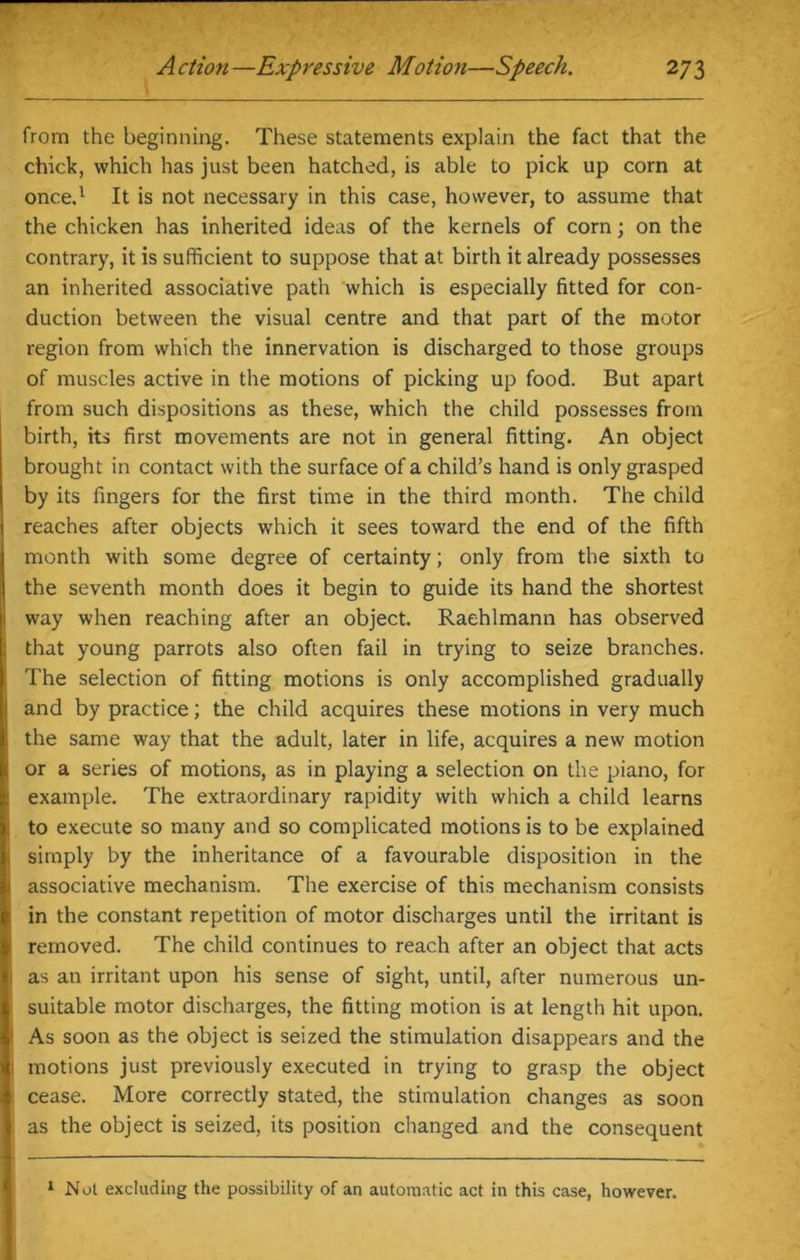 from the beginning. These statements explain the fact that the chick, which has just been hatched, is able to pick up corn at once,1 It is not necessary in this case, however, to assume that the chicken has inherited ideas of the kernels of corn; on the contrary, it is sufficient to suppose that at birth it already possesses an inherited associative path which is especially fitted for con- duction between the visual centre and that part of the motor region from which the innervation is discharged to those groups of muscles active in the motions of picking up food. But apart from such dispositions as these, which the child possesses from birth, its first movements are not in general fitting. An object brought in contact with the surface of a child’s hand is only grasped by its fingers for the first time in the third month. The child reaches after objects which it sees toward the end of the fifth month with some degree of certainty; only from the sixth to the seventh month does it begin to guide its hand the shortest way when reaching after an object. Raehlmann has observed that young parrots also often fail in trying to seize branches. The selection of fitting motions is only accomplished gradually I and by practice; the child acquires these motions in very much the same way that the adult, later in life, acquires a new motion or a series of motions, as in playing a selection on the piano, for example. The extraordinary rapidity with which a child learns to execute so many and so complicated motions is to be explained 1 simply by the inheritance of a favourable disposition in the i associative mechanism. The exercise of this mechanism consists [ in the constant repetition of motor discharges until the irritant is I removed. The child continues to reach after an object that acts j as an irritant upon his sense of sight, until, after numerous un- suitable motor discharges, the fitting motion is at length hit upon. 1 As soon as the object is seized the stimulation disappears and the 1 motions just previously executed in trying to grasp the object ; cease. More correctly stated, the stimulation changes as soon as the object is seized, its position changed and the consequent 1 Not excluding the possibility of an automatic act in this case, however.