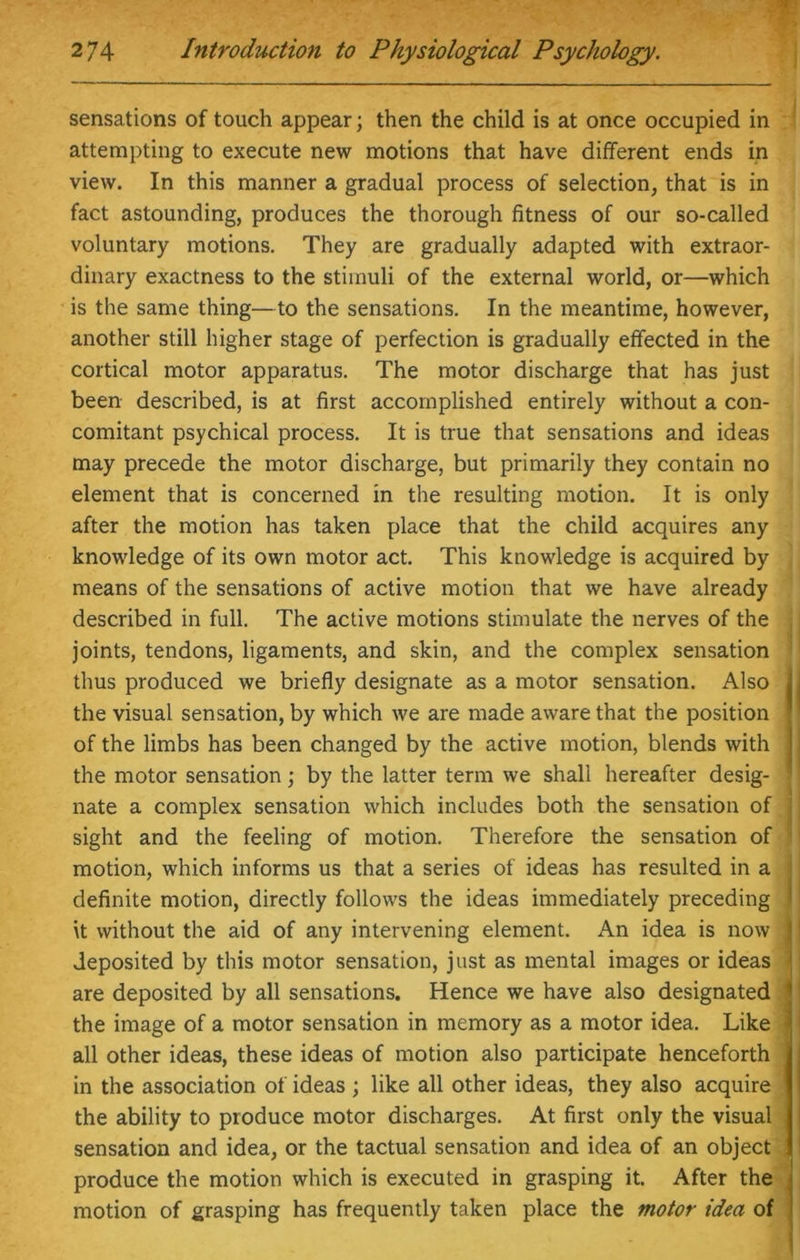 sensations of touch appear; then the child is at once occupied in attempting to execute new motions that have different ends in view. In this manner a gradual process of selection, that is in fact astounding, produces the thorough fitness of our so-called voluntary motions. They are gradually adapted with extraor- dinary exactness to the stimuli of the external world, or—which is the same thing—to the sensations. In the meantime, however, another still higher stage of perfection is gradually effected in the cortical motor apparatus. The motor discharge that has just been described, is at first accomplished entirely without a con- comitant psychical process. It is true that sensations and ideas may precede the motor discharge, but primarily they contain no element that is concerned in the resulting motion. It is only after the motion has taken place that the child acquires any knowledge of its own motor act. This knowledge is acquired by means of the sensations of active motion that we have already described in full. The active motions stimulate the nerves of the joints, tendons, ligaments, and skin, and the complex sensation thus produced we briefly designate as a motor sensation. Also , the visual sensation, by which we are made aware that the position | of the limbs has been changed by the active motion, blends with the motor sensation; by the latter term we shall hereafter desig- nate a complex sensation which includes both the sensation of sight and the feeling of motion. Therefore the sensation of ' motion, which informs us that a series of ideas has resulted in a definite motion, directly follows the ideas immediately preceding * it without the aid of any intervening element. An idea is now j deposited by this motor sensation, just as mental images or ideas J are deposited by all sensations. Hence we have also designated 1 the image of a motor sensation in memory as a motor idea. Like * all other ideas, these ideas of motion also participate henceforth in the association of ideas ; like all other ideas, they also acquire the ability to produce motor discharges. At first only the visual sensation and idea, or the tactual sensation and idea of an object produce the motion which is executed in grasping it. After the motion of grasping has frequently taken place the motor idea of