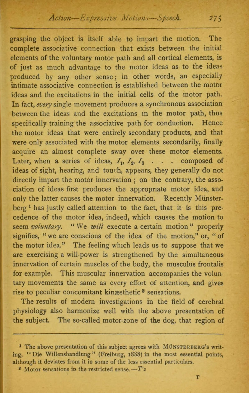 grasping the object is itself able to impart the motion. The complete associative connection that exists between the initial elements of the voluntary motor path and all cortical elements, is of just as much advantage to the motor ideas as to the ideas produced by any other sense; in other words, an especially intimate associative connection is established between the motor ideas and the excitations in the initial cells of the motor path. In fact, every single movement produces a synchronous association between the ideas and the excitations in the motor path, thus specifically training the associative path for conduction. Hence the motor ideas that were entirely secondary products, and that were only associated with the motor elements secondarily, finally acquire an almost complete sway over these motor elements. Later, when a series of ideas, Iv /2, /3 . . . composed of ideas of sight, hearing, and touch, appears, they generally do not directly impart the motor innervation ; on the contrary, the asso- ciation of ideas first produces the appropriate motor idea, and only the latter causes the motor innervation. Recently Miinster- berg 1 2 * has justly called attention to the fact, that it is this pre- cedence of the motor idea, indeed, which causes the motion to seem voluntary. fC We will execute a certain motion ” properly signifies, “ we are conscious of the idea of the motion,” or, “ of the motor idea.” The feeling which leads us to suppose that we are exercising a will-power is strengthened by the simultaneous innervation of certain muscles of the body, the musculus frontalis for example. This muscular innervation accompanies the volun- tary movements the same as every effort of attention, and gives rise to peculiar concomitant kinaesthetic 8 sensations. The results of modern investigations in the field of cerebral physiology also harmonize well with the above presentation of the subject. The so-called motor-zone of the dog, that region of 1 The above presentation of this subject agrees with Munsterberg’s writ- ing, “Die Willenshandlung ” (Freiburg, 1888) in the most essential points, although it deviates from it in some of the less essential particulars. 2 Motor sensations in the restricted sense.—T's T