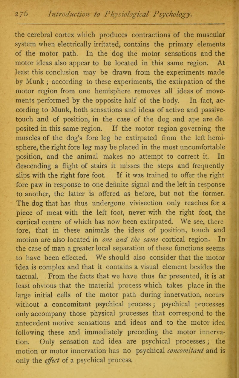 the cerebral cortex which produces contractions of the muscular system when electrically irritated, contains the primary elements of the motor path. In the dog the motor sensations and the motor ideas also appear to be located in this same region. At least this conclusion may be drawn from the experiments made by Munk ; according to these experiments, the extirpation of the motor region from one hemisphere removes all ideas of move- ments performed by the opposite half of the body. In fact, ac- cording to Munk, both sensations and ideas of active and passive- touch and of position, in the case of the dog and ape are de- posited in this same region. If the motor region governing the muscles of the dog’s fore leg be extirpated from the left hemi- sphere, the right fore leg may be placed in the most uncomfortable position, and the animal makes no attempt to correct it. In descending a flight of stairs it misses the steps and frequently slips with the right fore foot. If it was trained to offer the right fore paw in response to one definite signal and the left in response to another, the latter is offered as before, but not the former. The dog that has thus undergone vivisection only reaches for a piece of meat with the left foot, never with the right foot, the cortical centre of which has now been extirpated. We see, there fore, that in these animals the ideas of position, touch and motion are also located in one and the same cortical region. In the case of man a greater local separation of these functions seems to have been effected. We should also consider that the motor idea is complex and that it contains a visual element besides the tactual. From the facts that we have thus far presented, it is at least obvious that the material process which takes place in the large initial cells of the motor path during innervation, occurs without a concomitant psychical process; psychical processes only accompany those physical processes that correspond to the antecedent motive sensations and ideas and to the motor idea following these and immediately preceding the motor innerva- tion. Only sensation and idea are psychical processes; the motion or motor innervation has no psychical concomitant and is only the effect of a psychical process.