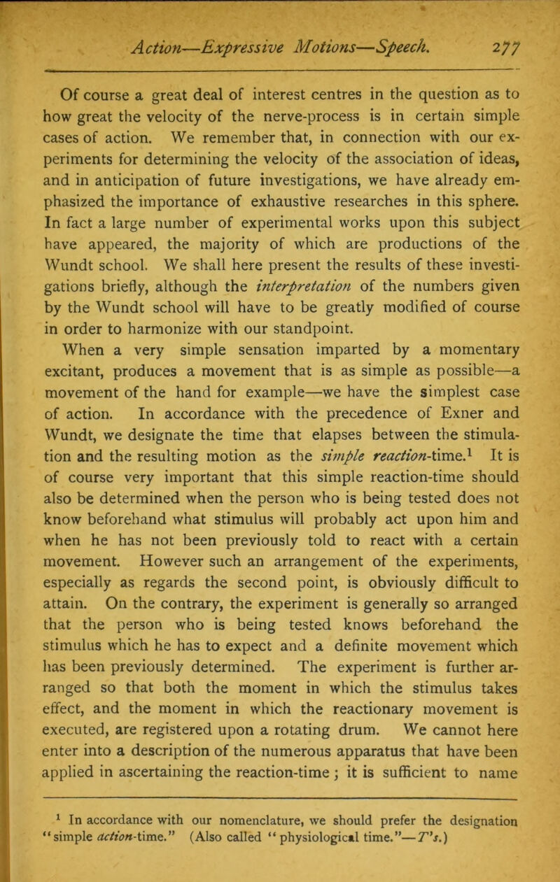 Of course a great deal of interest centres in the question as to how great the velocity of the nerve-process is in certain simple cases of action. We remember that, in connection with our ex- periments for determining the velocity of the association of ideas, and in anticipation of future investigations, we have already em- phasized the importance of exhaustive researches in this sphere. In fact a large number of experimental works upon this subject have appeared, the majority of which are productions of the Wundt school. We shall here present the results of these investi- gations briefly, although the interpretation of the numbers given by the Wundt school will have to be greatly modified of course in order to harmonize with our standpoint. When a very simple sensation imparted by a momentary excitant, produces a movement that is as simple as possible—a movement of the hand for example—we have the simplest case of action. In accordance with the precedence of Exner and Wundt, we designate the time that elapses between the stimula- tion and the resulting motion as the simple reaction-time.1 It is of course very important that this simple reaction-time should also be determined when the person who is being tested does not know beforehand what stimulus will probably act upon him and when he has not been previously told to react with a certain movement. However such an arrangement of the experiments, especially as regards the second point, is obviously difficult to attain. On the contrary, the experiment is generally so arranged that the person who is being tested knows beforehand the stimulus which he has to expect and a definite movement which has been previously determined. The experiment is further ar- ranged so that both the moment in which the stimulus takes effect, and the moment in which the reactionary movement is executed, are registered upon a rotating drum. We cannot here enter into a description of the numerous apparatus that have been applied in ascertaining the reaction-time ; it is sufficient to name 1 In accordance with our nomenclature, we should prefer the designation “simple action-time.” (Also called “physiological time.”—T’s.)