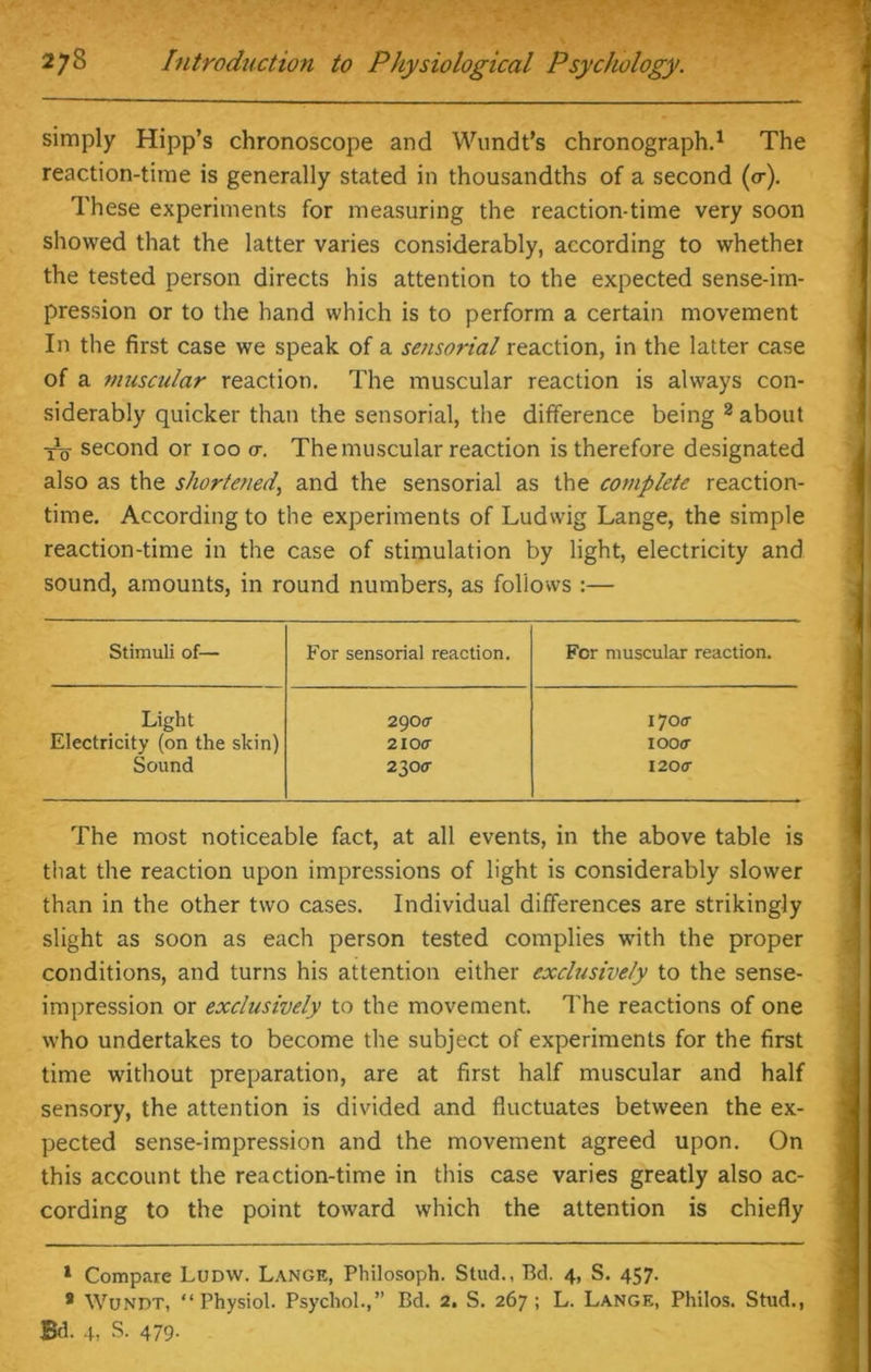 ' • . j- i- ■ Tswt 278 Introduction to Physiological Psychology. simply Hipp’s chronoscope and Wundt’s chronograph.1 The reaction-time is generally stated in thousandths of a second (or). These experiments for measuring the reaction-time very soon showed that the latter varies considerably, according to whether the tested person directs his attention to the expected sense-im- pression or to the hand which is to perform a certain movement In the first case we speak of a sensorial reaction, in the latter case of a muscular reaction. The muscular reaction is always con- siderably quicker than the sensorial, the difference being 2 about To second or 100 <7. The muscular reaction is therefore designated also as the shortened, and the sensorial as the complete reaction- time. According to the experiments of Ludwig Lange, the simple reaction-time in the case of stimulation by light, electricity and sound, amounts, in round numbers, as follows :— Stimuli of— For sensorial reaction. Fcr muscular reaction. Light 2900- 170 a Electricity (on the skin) 2l0cr IOO(T Sound 230 <r 120(7 The most noticeable fact, at all events, in the above table is that the reaction upon impressions of light is considerably slower than in the other two cases. Individual differences are strikingly slight as soon as each person tested complies with the proper conditions, and turns his attention either exclusively to the sense- impression or exclusively to the movement. The reactions of one who undertakes to become the subject of experiments for the first time without preparation, are at first half muscular and half sensory, the attention is divided and fluctuates between the ex- pected sense-impression and the movement agreed upon. On this account the reaction-time in this case varies greatly also ac- cording to the point toward which the attention is chiefly 1 Compare Ludw. Lange, Philosoph. Stud., Bd. 4, S. 457. 8 Wundt, “Physiol. Psychol.,” Bd. 2. S. 267; L. Lange, Philos. Stud.,