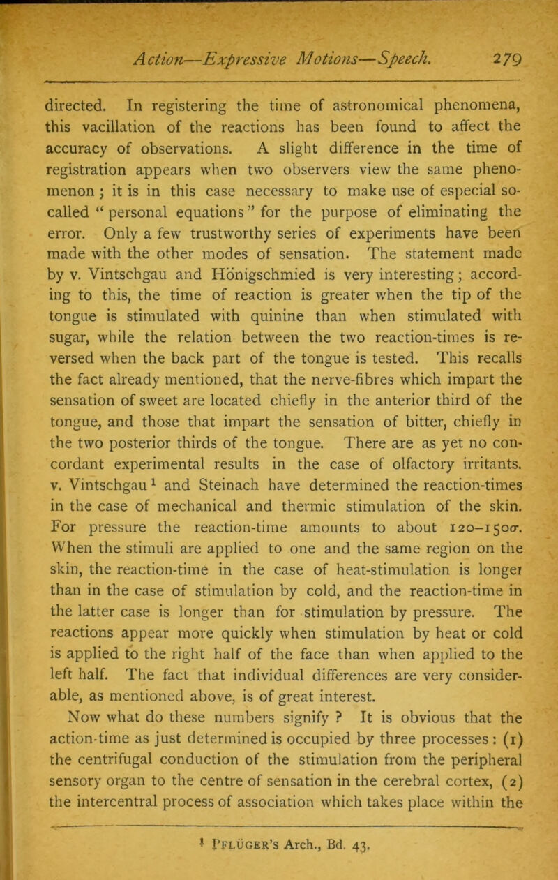 directed. In registering the time of astronomical phenomena, this vacillation of the reactions has been found to affect the accuracy of observations. A slight difference in the time of registration appears when two observers view the same pheno- menon ; it is in this case necessary to make use of especial so- called “ personal equations ” for the purpose of eliminating the error. Only a few trustworthy series of experiments have been made with the other modes of sensation. The statement made by v. Vintschgau and Honigschmied is very interesting; accord- ing to this, the time of reaction is greater when the tip of the tongue is stimulated with quinine than when stimulated with sugar, while the relation between the two reaction-times is re- versed when the back part of the tongue is tested. This recalls the fact already mentioned, that the nerve-fibres which impart the sensation of sweet are located chiefly in the anterior third of the tongue, and those that impart the sensation of bitter, chiefly in the two posterior thirds of the tongue. There are as yet no con- cordant experimental results in the case of olfactory irritants, v. Vintschgau1 and Steinach have determined the reaction-times in the case of mechanical and thermic stimulation of the skin. For pressure the reaction-time amounts to about 120-1500-. When the stimuli are applied to one and the same region on the skin, the reaction-time in the case of heat-stimulation is longer than in the case of stimulation by cold, and the reaction-time in the latter case is longer than for stimulation by pressure. The reactions appear more quickly when stimulation by heat or cold is applied to the right half of the face than when applied to the left half. The fact that individual differences are very consider- able, as mentioned above, is of great interest. Now what do these numbers signify ? It is obvious that the action-time as just determined is occupied by three processes: (1) the centrifugal conduction of the stimulation from the peripheral sensory organ to the centre of sensation in the cerebral cortex, (2) the intercentral process of association which takes place within the * i’FLUGER’s Arch., Bd. 43.