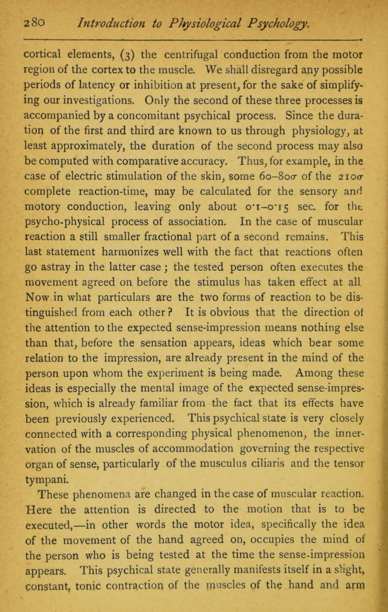cortical elements, (3) the centrifugal conduction from the motor region of the cortex to the muscle. We shall disregard any possible periods of latency or inhibition at present, for the sake of simplify- ing our investigations. Only the second of these three processes is accompanied by a concomitant psychical process. Since the dura- tion of the first and third are known to us through physiology, at least approximately, the duration of the second process may also be computed with comparative accuracy. Thus, for example, in the case of electric stimulation of the skin, some 60-800- of the 2100- complete reaction-time, may be calculated for the sensory and motory conduction, leaving only about o-i-o’i5 sec. for the psycho-physical process of association. In the case of muscular reaction a still smaller fractional part of a second remains. This last statement harmonizes well with the fact that reactions often go astray in the latter case ; the tested person often executes the movement agreed on before the stimulus has taken effect at all Now in what particulars are the two forms of reaction to be dis- tinguished from each other ? It is obvious that the direction of the attention to the expected sense-impression means nothing else than that, before the sensation appears, ideas which bear some relation to the impression, are already present in the mind of the person upon whom the experiment is being made. Among these ideas is especially the mental image of the expected sense-impres- sion, which is already familiar from the fact that its effects have been previously experienced. This psychical state is very closely connected with a corresponding physical phenomenon, the inner- vation of the muscles of accommodation governing the respective organ of sense, particularly of the musculus ciliaris and the tensor tympani. These phenomena are changed in the case of muscular reaction. Here the attention is directed to the motion that is to be executed,—in other words the motor idea, specifically the idea of the movement of the hand agreed on, occupies the mind of the person who is being tested at the time the sense-impression appears. This psychical state generally manifests itself in a slight, constant, tonic contraction of the muscles of the hand and arm