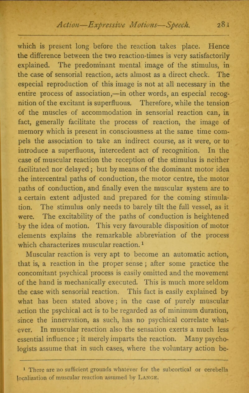 which is present long before the reaction takes place. Hence the difference between the two reaction-times is very satisfactorily explained. The predominant mental image of the stimulus, in the case of sensorial reaction, acts almost as a direct check. The especial reproduction of this image is not at all necessary in the entire process of association,—in other words, an especial recog- nition of the excitant is superfluous. Therefore, while the tension of the muscles of accommodation in sensorial reaction can, in fact, generally facilitate the process of reaction, the image of memory which is present in consciousness at the same time com- pels the association to take an indirect course, as it were, or to introduce a superfluous, intercedent act of recognition. In the case of muscular reaction the reception of the stimulus is neither facilitated nor delayed; but by means of the dominant motor idea the intercentral paths of conduction, the motor centre, the motor paths of conduction, and finally even the muscular system are to a certain extent adjusted and prepared for the coming stimula- tion. The stimulus only needs to barely tilt the full vessel, as it were. The excitability of the paths of conduction is heightened by the idea of motion. This very favourable disposition of motor elements explains the remarkable abbreviation of the process which characterizes muscular reaction.1 Muscular reaction is very apt to become an automatic action, that is, a reaction in the proper sense; after some practice the concomitant psychical process is easily omitted and the movement of the hand is mechanically executed. This is much more seldom the case with sensorial reaction. This fact is easily explained by what has been stated above; in the case of purely muscular action the psychical act is to be regarded as of minimum duration, since the innervation, as such, has no psychical correlate what- ever. In muscular reaction also the sensation exerts a much less essential influence ; it merely imparts the reaction. Many psycho- logists assume that in such cases, where the voluntary action be- 1 There are no sufficient grounds whatever for the subcortical or cerebella localization of muscular reaction assumed by Lange,