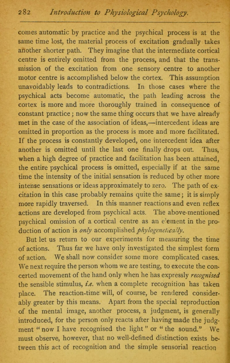 conies automatic by practice and the psychical process is at the same time lost, the material process of excitation gradually takes another shorter path. They imagine that the intermediate cortical centre is entirely omitted from the process, and that the trans- mission of the excitation from one sensory centre to another motor centre is accomplished below the cortex. This assumption unavoidably leads to contradictions. In those cases where the psychical acts become automatic, the path leading across the cortex is more and more thoroughly trained in consequence of constant practice; now the same thing occurs that we have already met in the case of the association of ideas,—intercedent ideas are omitted in proportion as the process is more and more facilitated. If the process is constantly developed, one intercedent idea after another is omitted until the last one finally drops out. Thus, when a high degree of practice and facilitation has been attained, the entire psychical process is omitted, especially if at the same time the intensity of the initial sensation is reduced by other more intense sensations or ideas approximately to zero. The path of ex- citation in this case probably remains quite the same; it is simply more rapidly traversed. In this manner reactions and even reflex actions are developed from psychical acts. The above-mentioned psychical omission of a cortical centre as an element in the pro- duction of action is only accomplished phylogeneiically. But let us return to our experiments for measuring the time of actions. Thus far we have only investigated the simplest form of action. We shall now consider some more complicated cases. We next require the person whom we are testing, to execute the con- certed movement of the hand only when he has expressly recognised the sensible stimulus, i.e. when a complete recognition has taken place. The reaction-time will, of course, be rendered consider- ably greater by this means. Apart from the special reproduction of the mental image, another process, a judgment, is generally introduced, for the person only reacts after having made the judg- ment “ now I have recognised the light ” or “ the sound.” We must observe, however, that no well-defined distinction exists be- tween this act of recognition and the simple sensorial reaction