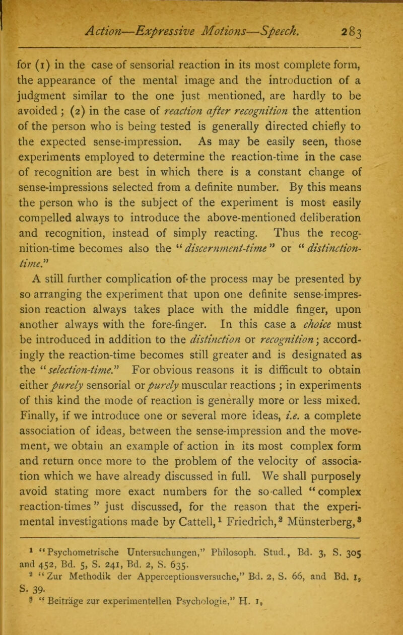 for (1) in the case of sensorial reaction in its most complete form, the appearance of the mental image and the introduction of a judgment similar to the one just mentioned, are hardly to be avoided ; (2) in the case of reactio7i after recognition the attention of the person who is being tested is generally directed chiefly to the expected sense-impression. As may be easily seen, those experiments employed to determine the reaction-time in the case of recognition are best in which there is a constant change of sense-impressions selected from a definite number. By this means the person who is the subject of the experiment is most easily compelled always to introduce the above-mentioned deliberation and recognition, instead of simply reacting. Thus the recog- nition-time becomes also the “ discernment-time ” or “ distinction- time.” A still further complication of-the process may be presented by so arranging the experiment that upon one definite sense-impres- sion reaction always takes place with the middle finger, upon another always with the fore-finger. In this case a choice must be introduced in addition to the distinction or recognition; accord- ingly the reaction-time becomes still greater and is designated as the “ selection-time.” For obvious reasons it is difficult to obtain either purely sensorial or purely muscular reactions ; in experiments of this kind the mode of reaction is generally more or less mixed. Finally, if we introduce one or several more ideas, i.e. a complete association of ideas, between the sense-impression and the move- ment, we obtain an example of action in its most complex form and return once more to the problem of the velocity of associa- tion which we have already discussed in full. We shall purposely avoid stating more exact numbers for the so-called “complex reaction-times ” just discussed, for the reason that the experi- mental investigations made by Cattell,1 Friedrich,2 Miinsterberg,3 1 “Psychometrische Untersuchungen,” Philosoph. Stud., Bd. 3, S. 305 and 452, Bd. 5, S. 241, Bd. 2, S. 635. 2 “ Zur Methodik der Apperceptionsversuche,” Bd. 2, S. 66, and Bd. 1, S. 39- ? “ Beitrage zur experimentellen Psychologie,” H. 1,