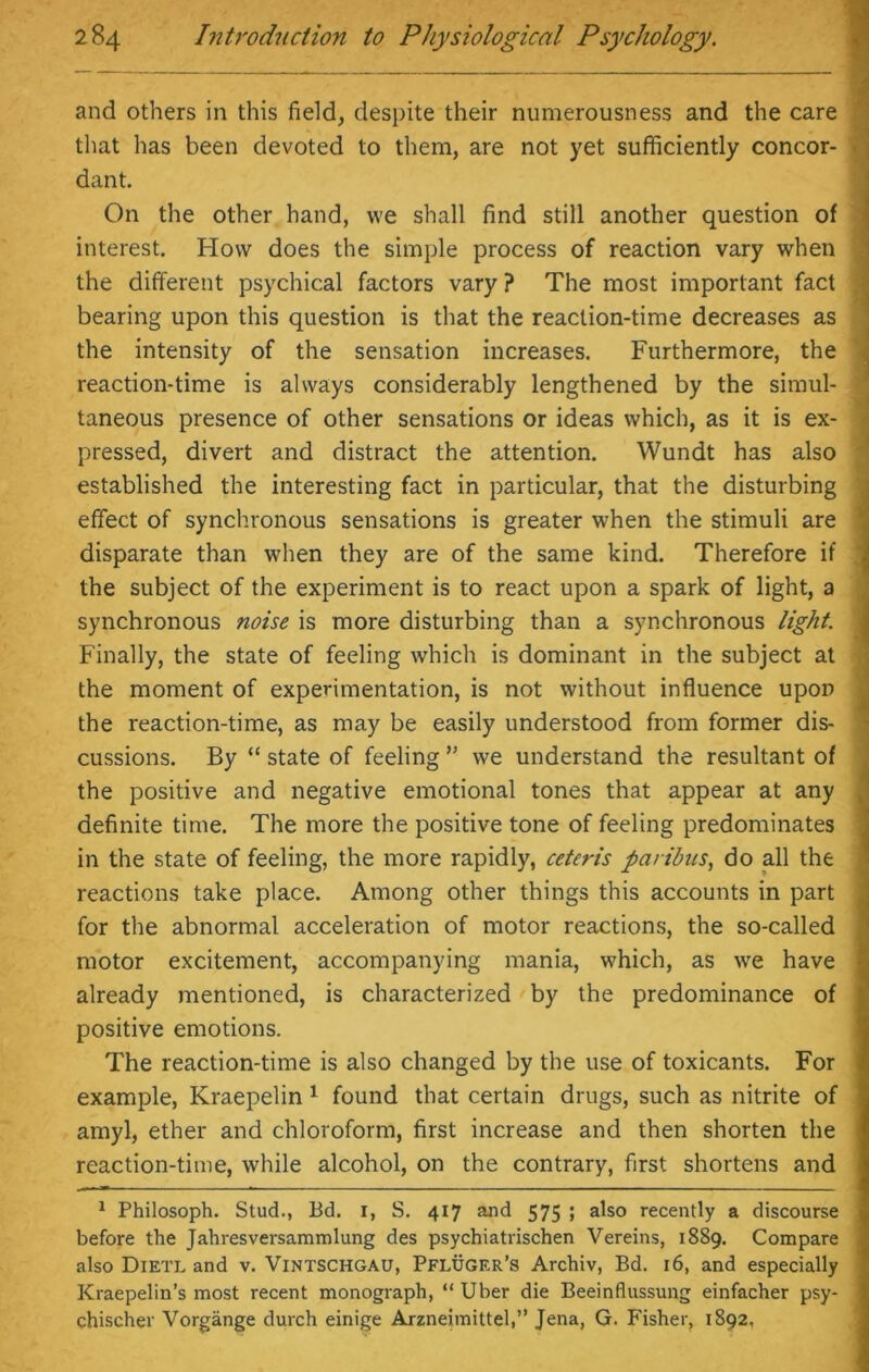 and others in this field, despite their numerousness and the care that has been devoted to them, are not yet sufficiently concor- ■ dant. On the other hand, we shall find still another question of interest. How does the simple process of reaction vary when the different psychical factors vary ? The most important fact bearing upon this question is that the reaction-time decreases as the intensity of the sensation increases. Furthermore, the reaction-time is always considerably lengthened by the simul- taneous presence of other sensations or ideas which, as it is ex- pressed, divert and distract the attention. Wundt has also established the interesting fact in particular, that the disturbing effect of synchronous sensations is greater when the stimuli are disparate than when they are of the same kind. Therefore if the subject of the experiment is to react upon a spark of light, a synchronous noise is more disturbing than a synchronous light. Finally, the state of feeling which is dominant in the subject at the moment of experimentation, is not without influence upon the reaction-time, as may be easily understood from former dis- cussions. By “ state of feeling ” we understand the resultant of the positive and negative emotional tones that appear at any definite time. The more the positive tone of feeling predominates in the state of feeling, the more rapidly, ceteris paribus, do all the reactions take place. Among other things this accounts in part for the abnormal acceleration of motor reactions, the so-called motor excitement, accompanying mania, which, as we have already mentioned, is characterized by the predominance of positive emotions. The reaction-time is also changed by the use of toxicants. For example, Kraepelin 1 found that certain drugs, such as nitrite of amyl, ether and chloroform, first increase and then shorten the reaction-time, while alcohol, on the contrary, first shortens and 1 Philosoph. Stud., Bd. 1, S. 417 and 575 ; also recently a discourse before the Jahresversammlung des psychiatrischen Vereins, 1889. Compare also Dietl and v. Vintschgau, Pfluger’s Archiv, Bd. 16, and especially Kraepelin’s most recent monograph, “ Uber die Beeinflussung einfacher psy- chischer Vorgange durch einige Arzneimittel,” Jena, G. Fisher, 1892,