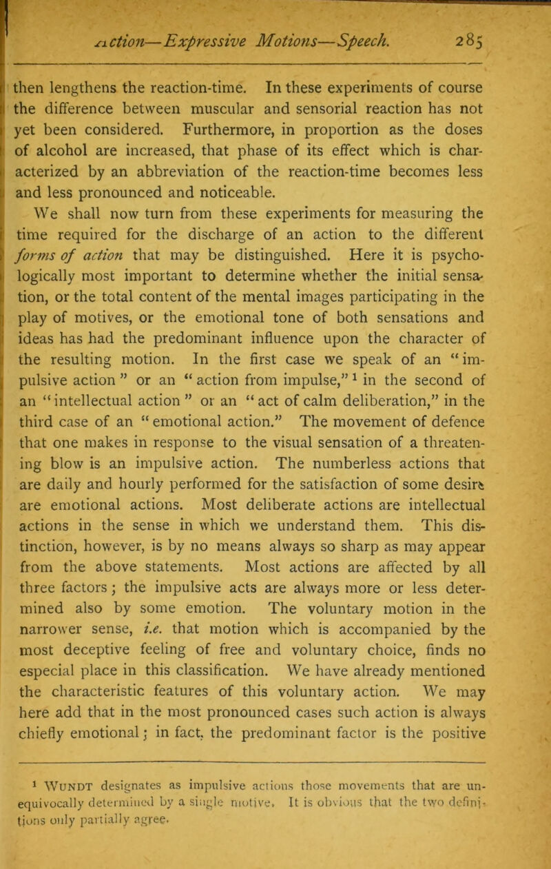 i then lengthens the reaction-time. In these experiments of course the difference between muscular and sensorial reaction has not i yet been considered. Furthermore, in proportion as the doses of alcohol are increased, that phase of its effect which is char- : acterized by an abbreviation of the reaction-time becomes less . and less pronounced and noticeable. We shall now turn from these experiments for measuring the time required for the discharge of an action to the different !> forms of action that may be distinguished. Here it is psycho- logically most important to determine whether the initial sensa- tion, or the total content of the mental images participating in the play of motives, or the emotional tone of both sensations and ideas has had the predominant influence upon the character of the resulting motion. In the first case we speak of an “ im- pulsive action ” or an “ action from impulse,” 1 in the second of an “ intellectual action ” or an “ act of calm deliberation,” in the third case of an “ emotional action.” The movement of defence that one makes in response to the visual sensation of a threaten- ing blow is an impulsive action. The numberless actions that are daily and hourly performed for the satisfaction of some desire are emotional actions. Most deliberate actions are intellectual actions in the sense in which we understand them. This dis- tinction, however, is by no means always so sharp as may appear from the above statements. Most actions are affected by all three factors; the impulsive acts are always more or less deter- mined also by some emotion. The voluntary motion in the narrower sense, i.e. that motion which is accompanied by the most deceptive feeling of free and voluntary choice, finds no especial place in this classification. We have already mentioned the characteristic features of this voluntary action. We may here add that in the most pronounced cases such action is always chiefly emotional; in fact, the predominant factor is the positive 1 Wundt designates as impulsive actions those movements that are un- equivocally determined by a single motive. It is obvious that the two definp tjons only partially agree.