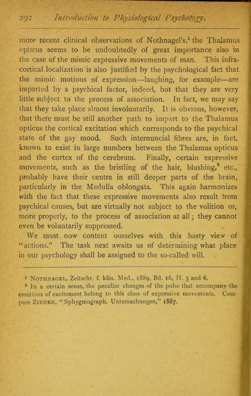 more recent clinical observations of Nothnagel’s,1 2 * the Thalamus opticus seems to be undoubtedly of great importance also in the case of the mimic expressive movements of man. This infra- cortical localization is also justified by the psychological fact that the mimic motions of expression—laughing, for example—are imparted by a psychical factor, indeed, but that they are very little subject to the process of association. In fact, we may say that they take place almost involuntarily. It is obvious, however, that there must be still another path to impart to the Thalamus opticus the cortical excitation which corresponds to the psychical state of the gay mood. Such internuncial fibres are, in fact, known to exist in large numbers between the Thalamus opticus and the cortex of the cerebrum. Finally, certain expressive movements, such as the bristling of the hair, blushing,4 etc., probably have their centre in still deeper parts of the brain, particularly in the Medulla oblongata. This again harmonizes with the fact that these expressive movements also result from psychical causes, but are virtually not subject to the volition or, more properly, to the process of association at all; they cannot even be voluntarily suppressed. We must now content ourselves with this hasty view of “actions.” The task next awaits us of determining what place in our psychology shall be assigned to the so-called will. 1 Nothnagel, Zeitschr. f. klin. Med., 1889, Bd. 16, H. 5 and 6. 2 In a certain sense, the peculiar changes of the pulse that accompany the emotions of excitement belong to this class of expressive movements. Com- pare Ziehen, “ Sphygmograph. Untersuchungen,” 1887.