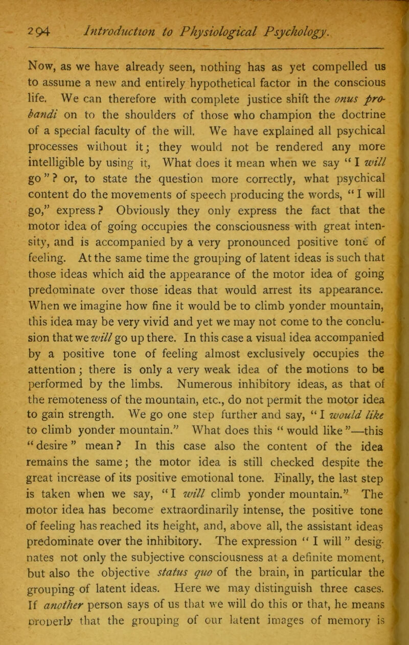 Now, as we have already seen, nothing has as yet compelled us to assume a new and entirely hypothetical factor in the conscious life. We can therefore with complete justice shift the onus pro- bandi on to the shoulders of those who champion the doctrine of a special faculty of the will. We have explained all psychical processes without it; they would not be rendered any more intelligible by using it, What does it mean when we say “ I will go ” ? or, to state the question more correctly, what psychical content do the movements of speech producing the words, “ I will go,” express ? Obviously they only express the fact that the motor idea of going occupies the consciousness with great inten- sity, and is accompanied by a very pronounced positive tond of feeling. At the same time the grouping of latent ideas is such that those ideas which aid the appearance of the motor idea of going predominate over those ideas that would arrest its appearance. When we imagine how fine it would be to climb yonder mountain, this idea may be very vivid and yet we may not come to the conclu- sion that we will go up there. In this case a visual idea accompanied by a positive tone of feeling almost exclusively occupies the attention; there is only a very weak idea of the motions to be performed by the limbs. Numerous inhibitory ideas, as that of the remoteness of the mountain, etc., do not permit the motor idea to gain strength. We go one step further and say, “ I would like to climb yonder mountain.” What does this “ would like ”—this “ desire ” mean ? In this case also the content of the idea remains the same; the motor idea is still checked despite the great increase of its positive emotional tone. Finally, the last step is taken when we say, “ I will climb yonder mountain.” The motor idea has become extraordinarily intense, the positive tone of feeling has reached its height, and, above all, the assistant ideas predominate over the inhibitory. The expression “ I will ” desig- nates not only the subjective consciousness at a definite moment, but also the objective status quo of the brain, in particular the grouping of latent ideas. Here we may distinguish three cases. If another person says of us that we will do this or that, he means oroperb7 that the grouping of our latent images of memory is