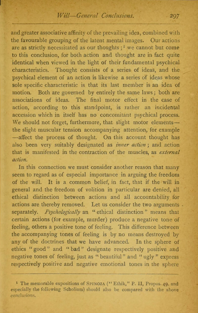 and greater associative affinity of the prevailing idea, combined with the favourable grouping of the latent mental images. Our actions are as strictly necessitated as our thoughts ;1 we cannot but come to this conclusion, for both action and thought are in fact quite identical when viewed in the light of their fundamental psychical characteristics. Thought consists of a series of ideas, and the psychical element of an action is likewise a series of ideas whose sole specific characteristic is that its last member is an idea of motion. Both are governed by entirely the same laws; both are associations of ideas. The final motor effect in the case of action, according to this standpoint, is rather an incidental accession which in itself has no concomitant psychical process. We should not forget, furthermore, that slight motor elements— the slight muscular tension accompanying attention, for example —affect the process of thought. On this account thought has also been very suitably designated as inner action ; and action that is manifested in the contraction of the muscles, as external action. In this connection we must consider another reason that many seem to regard as of especial importance in arguing the freedom of the will. It is a common belief, in fact, that if the will in general and the freedom of volition in particular are denied, all ethical distinction between actions and all accountability for actions are thereby removed. Let us consider the two arguments - separately. Psychologically an “ ethical distinction ” means that certain actions (for example, murder) produce a negative tone of feeling, others a positive tone of feeling. This difference between the accompanying tones of feeling is by no means destroyed by any of the doctrines that we have advanced. In the sphere of ethics “good” and “bad” designate respectively positive and negative tones of feeling, just as “beautiful” and “ugly” express respectively positive and negative emotional tones in the sphere 1 The memorable expositions of Spinoza (“ Ethik,” P. II, Propos. 49, and especially the following Scholium) should also be compared with the above conclusions.