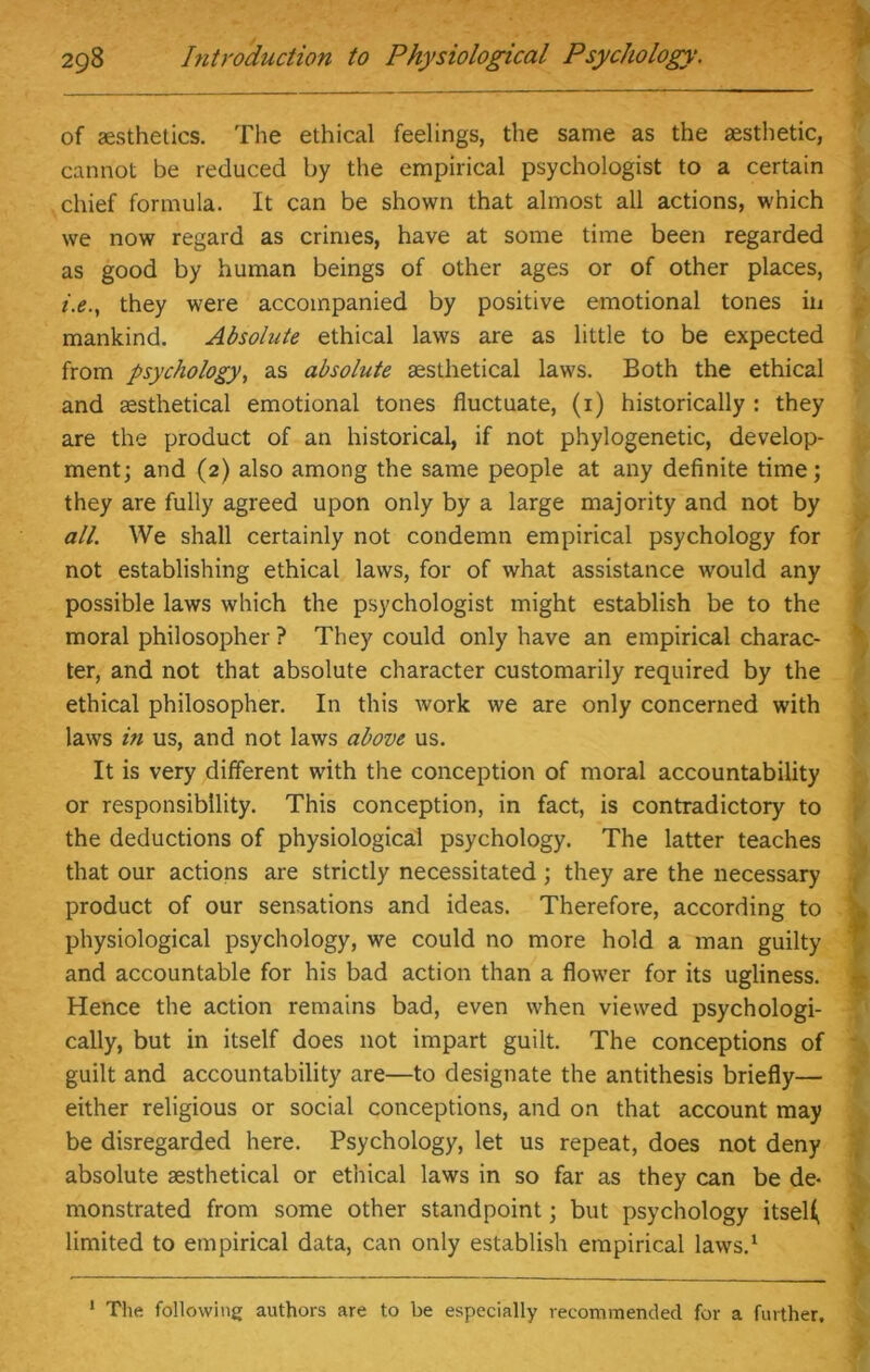 of aesthetics. The ethical feelings, the same as the aesthetic, cannot be reduced by the empirical psychologist to a certain chief formula. It can be shown that almost all actions, which we now regard as crimes, have at some time been regarded as good by human beings of other ages or of other places, they were accompanied by positive emotional tones in mankind. Absolute ethical laws are as little to be expected from psychology, as absolute sesthetical laws. Both the ethical and aesthetical emotional tones fluctuate, (1) historically : they are the product of an historical, if not phylogenetic, develop- ment; and (2) also among the same people at any definite time; they are fully agreed upon only by a large majority and not by all. We shall certainly not condemn empirical psychology for not establishing ethical laws, for of what assistance would any possible laws which the psychologist might establish be to the moral philosopher ? They could only have an empirical charac- ter, and not that absolute character customarily required by the ethical philosopher. In this work we are only concerned with laws in us, and not laws above us. It is very different with the conception of moral accountability or responsibility. This conception, in fact, is contradictory to the deductions of physiological psychology. The latter teaches that our actions are strictly necessitated ; they are the necessary product of our sensations and ideas. Therefore, according to physiological psychology, we could no more hold a man guilty and accountable for his bad action than a flower for its ugliness. Hence the action remains bad, even when viewed psychologi- cally, but in itself does not impart guilt. The conceptions of guilt and accountability are—to designate the antithesis briefly— either religious or social conceptions, and on that account may be disregarded here. Psychology, let us repeat, does not deny absolute sesthetical or ethical laws in so far as they can be de- monstrated from some other standpoint; but psychology itself limited to empirical data, can only establish empirical laws.1 1 The following authors are to be especially recommended for a further.